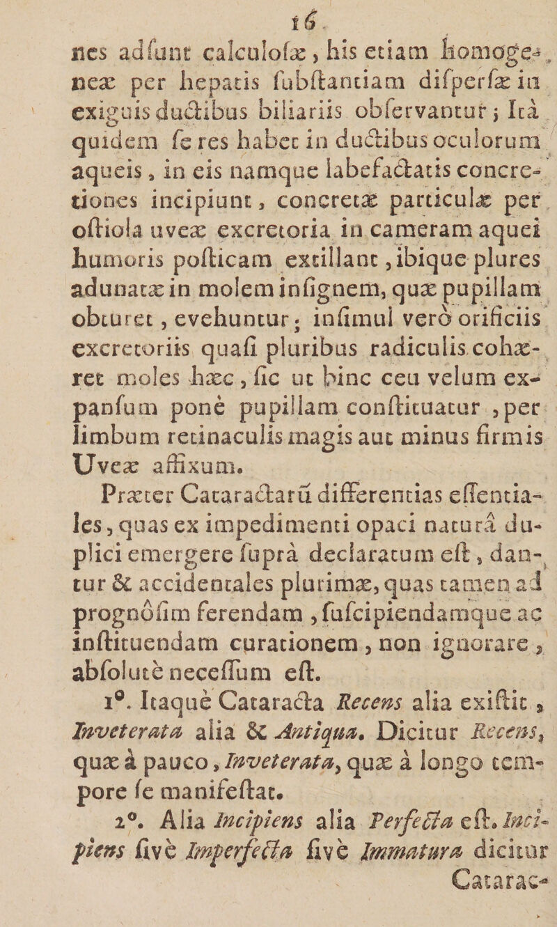 t ^ ■ «cs adfunt calcalofse , his etiam homogc^, nex per hepatis (ubdanciam difperfx iii exiguis dudibas biliariis obfervancur j Ica quidem feres habet in dudibusoculorum ^ aqueis, in eis namque labefadlatis concre» dones incipiunt, concretx particuix per oftiola uvex excretoria in cameram aquei humoris pofticam excillanc jibique plures adunatxin moleminfignem, qux pupillam obturet 5 evehuntur; infimui vero orificiis excretoriis quafi pluribus radiculis cohx- rec moles hxc, fic ut Wnc ceu velum ex- panfum pone pupillam confticuacur jper limbum retinaculis magis aut minus firmis Uvex affixum. Prxcer Cacaradaru differentias elTentia- lesjquas ex impedimenti opaci natura du¬ plici emergere fupra declaratum eft, dan-^ tur dc accidentales plurimx, quas tamen a J progoofim ferendam ^fufcipietidamque ac inftituendam curationem , non ignorare , abfolute neceffum eft. I®. Itaque Cataracta Recens alia exiftic» InveterMcc alia &amp;C Antiqm, Dicitur Rccem^ qux k pauco, Inveterata^ qux a longo tem¬ pore fc manifeftac. 2®. hWsi Incipiens alia VerfeRla piens ftvc Imperfeiia ftve Immatma dicitor Catarae-