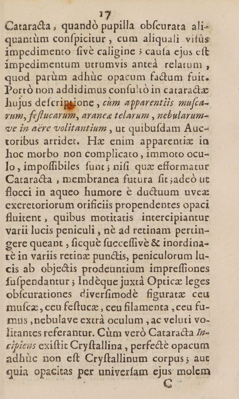 /7 . Catarada&gt; quando pupilla obfcurata ali*^ quantum confpicitur , cum aliquali vifus impedimento five caligine ? caufa ejus effc impedimentum iitrumvis antea relatum , quod pariim adhuc opacum fadum fuic« Porro non addidimus confukd in cataradae Iiujus de ferino ne , cum a urent iis mufeu^ rum^fejlucurum^ aranea telmum , nebularum^ cue in aere volitantium, ut quibufdam Auc¬ toribus arridet. Hx enim apparentias ia hoc morbo non complicato, immoto ocu¬ lo , impolfibiles funt 5 nifi qu^ efformatur Catarada , membranea futura fitiadeb ut flocci in aqueo humore e duduum nvex excretoriorum orificiis propendentes opaci fluitent, quibus motitatis intercipiantur varii lucis peniculi ^ ne ad retinam pertin¬ gere queant 5 ficque fucccflive &amp; inordina¬ te in variis retinas pundis, peniculorum lu¬ cis ab objedis prodeuntium imprefliones fufpendantur $ Indeque juxta Opticx leges obfcurationes diverfimode figuratas ceu aiufcxjceufeftucse, ceu filamenta ,ceu fu¬ mus ,nebufave extra oculum , ac veluti vo« iicances referantur. Cum vero Catarada tifnem exiftic Cryftallina, perfede opacum adhuc non ell: Cryftallinum corpus 5 aut quia opacitas per univerlam ejus/ molem G