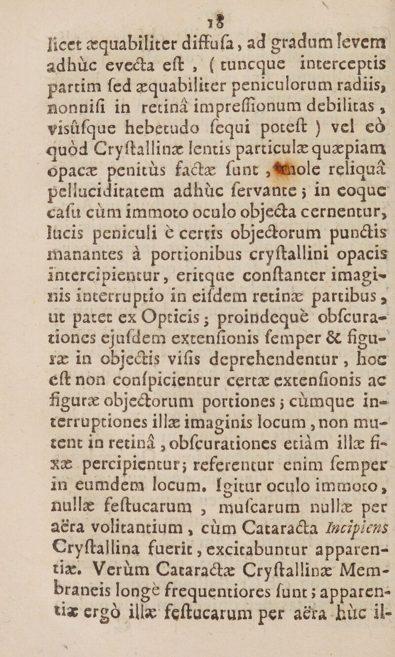 iS licet aequabiliter difFufa, ad gradum levem adhuc eveda efl: , (tuneque interceptis partim fed xquabilicer peniculorum radiis, nonnifi in retina impreflionum debilitas , visufqae hebetudo fcqiii poceft ) vel eo &lt;]u6d Cryftallinx lentis particuixquaepiam opacae penitus fadx fune 3ii'iole reliqua pcllaciditatem adhuc fervante j in coque cafu cum immoto oculo objeda cernentur, lucis peniculi e certis objedorum pundis manantes a portionibus cryftallini opacis intercipientur, eritque conftantcr imagi&lt;» Ilis interruptio in eifdem retinx partibus, ut patet ex Opticis; proindeque obfcura- tiones ejufdem excenfionis femper 8c figu¬ rae in objedis vifis deprehendentur, hos cft non conlpiciencur cerex extenfionis ac figurx objedorum portiones 5 cumque in¬ terruptiones illx imaginis locum , non mu¬ tent io retind ,obfcurationcs etiam illx fi- XX percipientur5 referentur enim femper in eumdem locum. Igitur oculo immoto, luillx feftucarum , mufearum nullx per aera volitantium , cum Cacarada Incipiens Cryftallina fuerit, excitabuntur apparen- lix. Verum Cacaradx Cryftallinx Mem¬ braneis longe frequentiores funt; apparen¬ ti» ergo iUx feftucarum per aera huc il-