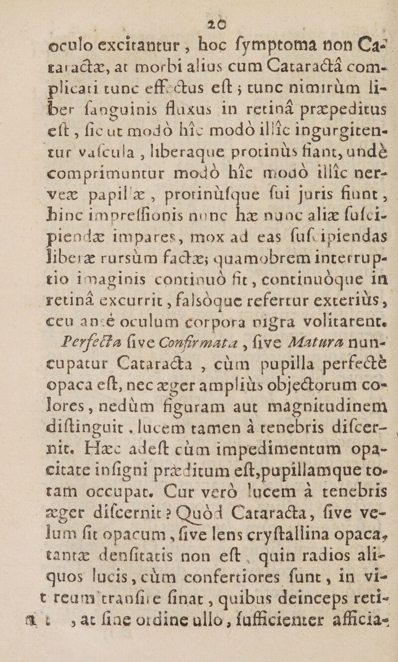 orulo excitantur, hoc fymptoma non Ca- £ai aclx, ac morbi alias cum Cacarada com* plicati tunc effindas efl: j tunc nimirum li¬ ber fanguinis fluxus in retina praepeditus cft , fic ut modo hic modo illic ingurgiten¬ tur vafcuia 3 hberaque protinus flant, unde comprimuntur modo hic modo iiiic ner- vea: papi! se , prorinufque fui juris fiunt, hinc imprelfionis nnnc hse nunc alise fulci- pien ise impares, mox ad eas fuf ipiendas libe rx rursum fadxj quamobreminterrup¬ tio imaginis continuo fit, concinuoque iil retina excurrit, falsoqac refertur exterius, ceu an e oculum corpora nigra volitarent* FerfeBi^ fi ve Confirmata , flve Matura nun¬ cupatur Cacarada , cum pupilla perfede opaca eft, nec seger amplius objedorum co¬ lores, nedum figuram aut magnitudinem diftinguit, lucem tamen a tenebris difccr- mit, H^ec adefl: cum impedimentum opa¬ citate infigni proditum elljpupillamque to¬ tam occupat* Cur vero lucem a tenebris xger difeernit ? Quod Cacarada, flve ve¬ lum fit opacum, five lens cryftallina opaca^ tanrx deofitatis non eft , quin radios ali¬ quos lucis, cum confertiores funt, in vi- t reum eranfii c finat, quibus deinceps reti- t 5^1 iiaeotdineullo,fufficienter afficia-