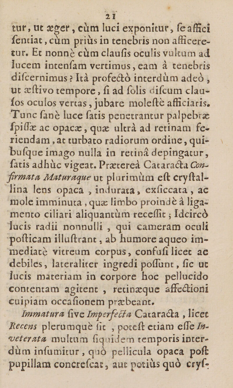 tur, ut seger, cura luci exponitur, feaffici fentiac, cum prius in tenebris non afficere¬ tur. Et nonne cum claufis oculis vukum ad lucem incenfara vertimus,eam a tenebris difcernimus ? Ita profedto interdum adeo , ut ^ftivo tempore, fi ad folis difcum clau/* fos oculos vertas, jubare molefte afficiaris* Tu nc fane lucc fatis penetrantur palpebra fpiflfe ac opacx, qux ultra ad retinam fe-* riendam, at turbato radiorum ordine, qui- \ bufque imago nulla in retina depingatur, fatis adhuc vigeat. Pr^cerea CataradaC^?;^-' M^tmacjue ut plurimum eft cryftal- lina lens opaca &gt; indurata, exficcata, ac mole imminuta , qu2e limbo proinde a liga¬ mento ciliari aliquantum reccflic 5 Idcirco lucis radii nonnulli , qui cameram oculi pofticam illuftrant, ab humore aqueo im¬ mediate vitream corpus, confafi licet ac debiles, lateralicer ingredi pofTunt, fic uc lucis materiam in corpore hoc pellucido contentam agitent , recinxque afFedioni cuipiam occafionem praebeant. Immatura five Imperfecta Cacarada , licet Eecem plerumque fic , poteft etiam efie/^^- *veterM^ multum fiqaiJem temporis inter¬ dum infumitur, quo pellicula opaca poft pupillam concrefcas ^ aur potius quo cryf-