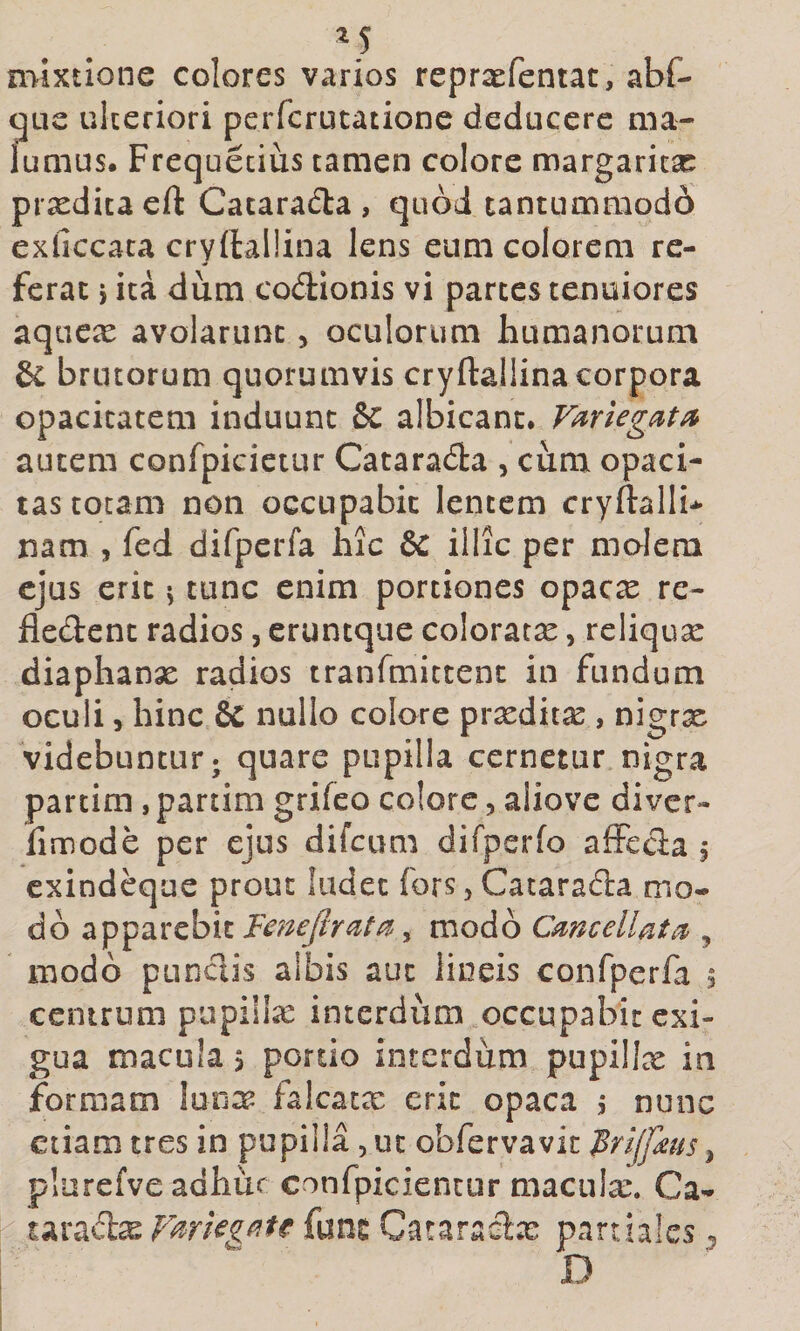 mixtione colores varios reprxfentat, abf- gue ulteriori perfcrutatione deducere ma¬ lumus. Frequeciiis tamen colore margarita:: prxditacft Catarad:a , quod tantummodd exficcata cryftallina lens eum colorem re¬ ferat i ita dum codionis vi partes tenuiores aqucio avolarunt, oculorum humanorum &amp; brutorum quorumvis cryftallina corpora opacitatem induunt &amp;C albicant. autem confpicictur Cataracfta , cum opaci¬ tas totam non occupabit lentem cryftallb nam , fed difpcrfa hic &amp; illic per molem ejus erit 5 tunc enim portiones opac^ re- fledent radios, eruntque coloratx, reliqux diaphanx radios tranfmittenc in fundum oculi 5 hinc &amp; nullo colore prxditx , nigrx videbuntur j quare pupilla cernetur nigra partim, partim grifco colore, aliove divcr- limode per ejus difcum difperfo afFcda j exindeque prout ludet fors, Catarada mo¬ do apparebit , modo Cmcellata&gt;, modo pundis aibis aut lineis confperfa 5 centrum pupillx interdum occupabit exi¬ gua macula &gt; portio interdum pupillx in formam lun:^ falcatae erit opaca 5 nunc etiam tres in pupilla, ut obfervavit ^rijfms ^ plurefve adhut confpicientur maculae. Ca- taradx Fmegf^te fune Cataradx partiales ^ D