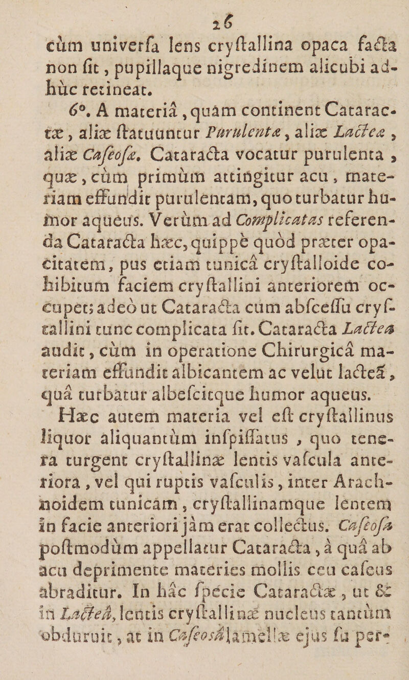 2^ cum unlverfa Iens cryftallina opaca fa&lt;fla non fic 5 pupillaque nigreiinem alicubi ad¬ huc retineat. A materia, quam continent Catarac¬ ta , alix flatuuntur Purulenta ^ alix Lacies ^ alix Cafeofd. Catarada vocatur purulenta , quXjCuna primum attingitur acu , mate¬ riam efFundir parulentam, quo turbatur hu- inor aqueus. Verum ad Complicatas referen¬ da Cataradia hxc, quippe quod prxccr opa¬ citatem, pus etiam tunica cryftalioide co¬ hibitura faciem cryftallini anterioreni oc¬ cupet; adeo uc Catarada cum abfceiru cryf- tallini tunc complicata fit.Catarada LaBe^ audit, cum in operatione Chirurgica ma¬ ceriam elFandit albicantem ac veluc ladeS, qua turbatur albefcicque humor aqueus. Hxc autem materia ve! eft cryftallinus Jiquor aliquantum infpiffiuus , quo tene¬ ra turgent cryftaJlinx lentis vafcula ante¬ riora , vel qui ruptis vafciilis, inter Arach- noidem tunicam , cryftallinamque lentem in facie anteriori jam erat colleclus. Cafeofa poftmodum appellatur Cacarada ^ a qua ab acu deprimente maceries mollis ceu calcus abraditur. In hac fpccic Cacaradx 5 ut in lentis cryftallinx nucleus tantum obduruit, ac in Cafiosa\vjid\x ejus fu per*