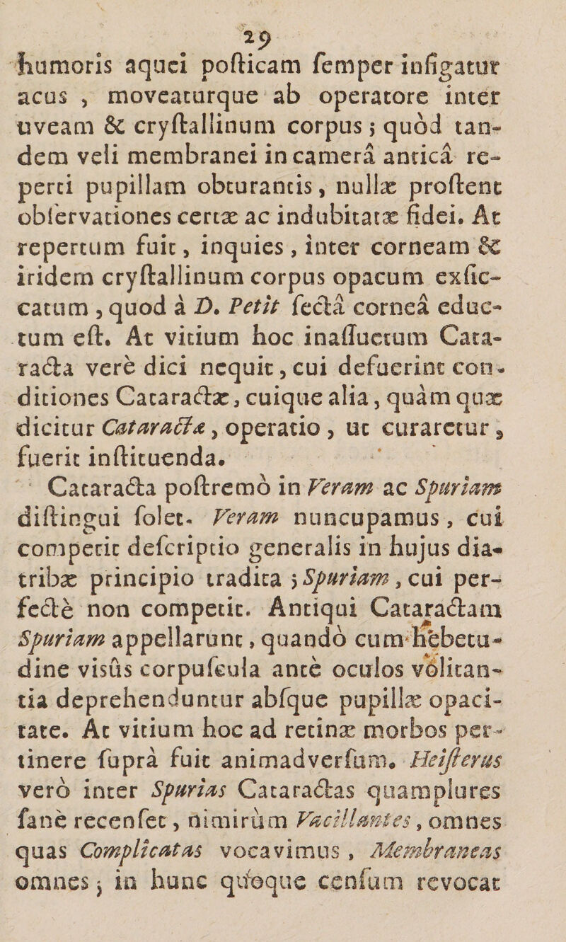 25&gt; humoris aquci pofticam femper infigatur acus ) movcacurque ab operatore inter uveam &amp; cryftallinum corpus 5 quod tan¬ dem veli membranei in camera antica re¬ perti pupillam obturantis, nullx proftenc oblervacioncs certx ac indubitatx fidei. At repertum fuit, inquies, inter corneam iridem cryftailinam corpus opacum exfic- catum 5 quod a D. ?etlt fecla cornea educ¬ tum eft. At vitium hoc inaffuctum Cata- rada vere dici nequit, cui defuerint con¬ ditiones Cacaraftsc, cuique alia, quamqux dicitur operatio , uc curaretur 3 fuerit inftituenda. ‘ Cataracta poftrcmb in Veri^m ac Spurmm diftingui folet- Feram nuncupamus , cui competit deferiptio generalis in hujus dia¬ triba principio tradita ^Spariam ,c\xi per¬ fecte non competit. Antiqui Cacaradam Spuriam appellarunt, quando ctira**hfebeta- dine visus corpufcula ante oculos volitan¬ tia deprehenduntur abfquc pupilte opaci¬ tate. At vitium hoc ad recinx morbos per¬ tinere fupra fuit 2imm2iAvetiam* Heijlerus vero inter Spurias Cataradas qiiamplures fane reccnfec, nimirum Vacillantes ^ omnes quas Complicatas vocavimus , Membraneas omnes j in hunc qifoque cenfum revocat
