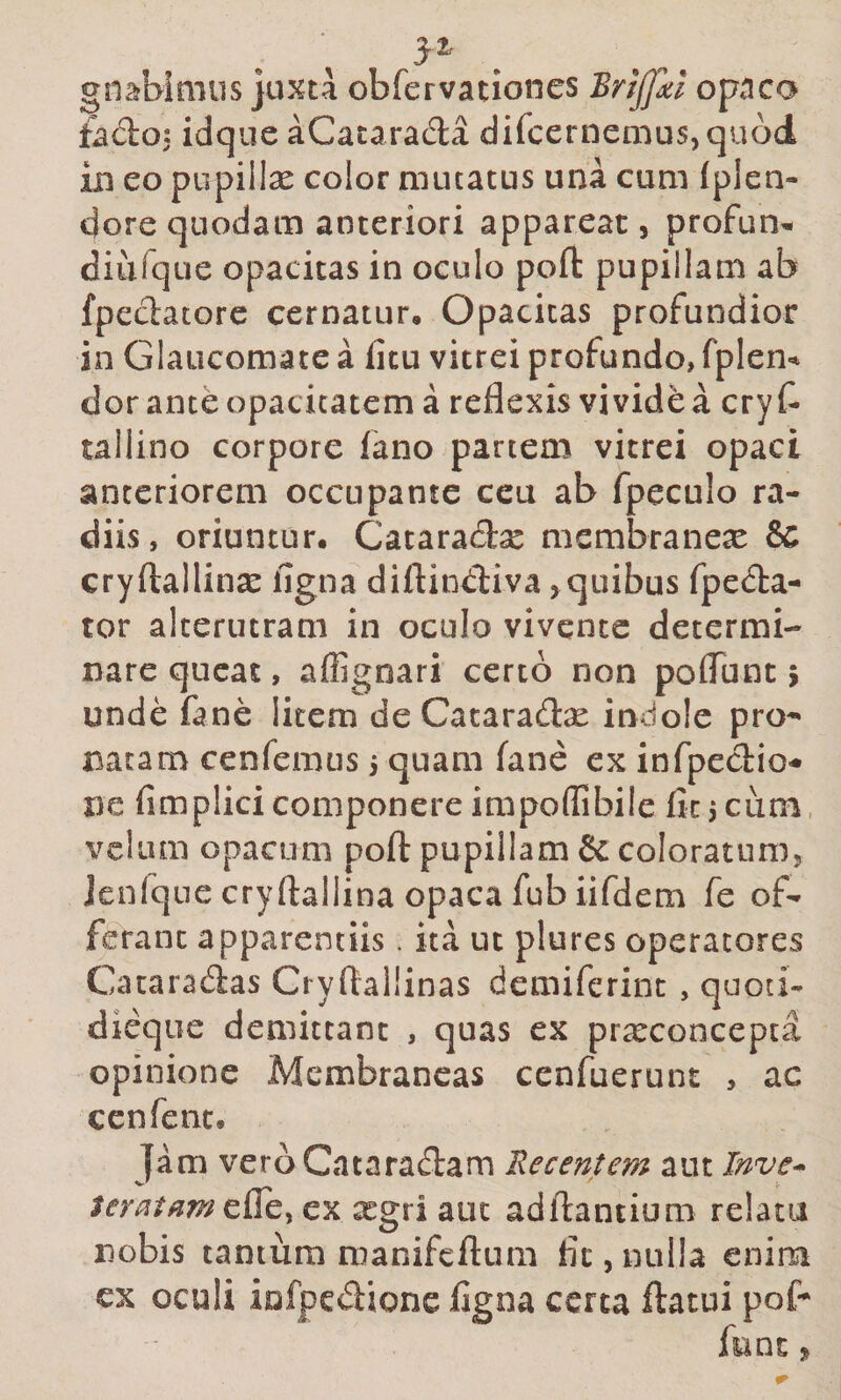 gnabimus juxta obfervationes Brijjxl opaco £ado; idque aCacarada difcernemus,qu6d xn eo pupillae color mutatus una cum fplen- dore quodam anteriori appareat, profun^ diufque opacitas in oculo poft pupillam ab fpeclatorc cernatur. Opacitas profundior in Glaucomate a (itu vitrei profundo, fplen-* dor ante opacitatem a reflexis vivide a cry f- tallino corpore fano partem vitrei opaci anteriorem occupante ceu ab fpeculo ra¬ diis, oriuntur. Cataradx membraneae &amp; cryftallinse ligna diftindiva,quibus fpeda- tor alterutram in oculo vivente determi¬ nare queat, affignari certo non poflbnt &gt; unde fane litem de Cataradse indole pro^ natam cenfemus j quam fane ex infpecbio- ne fimplicicomponere impoflibilc fit5cum. velum opacum poft pupillam &amp; coloratum, Jenfqne cryftallina opaca fub iifdem fe of¬ ferant apparentiis. ita ut plures operatores Cacaradas Cryftallinas demiferint , quoti- dieque demittant , quas ex prxconcepta opinione Membraneas cenfuerunt , ac ccnfenc. Tam verb Cataradam Recentem aut Inve-^ ex xgri aut adflantium relatu nobis tantum manifcflum fit, nulla enim cx oculi infpedionc figna certa ftatui pof- funt j