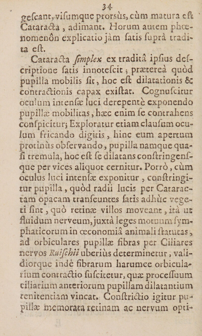 ^^efcantrvifumqne prorsus^ cum matura efl Catarada 5 adimant. Horum autem piic^e- liomenon explicatio jam fatis fupra tradi¬ ta eft. Catarada fimflex ex tradita ipfius dcf» criptiooe fatis innotefcic % praeterea quod pupilla mobilis lic, lioc eft dilatationis &amp; contradionis capax exiftac. Cogoufcitur oculum imcnfx luci derepente exponendo piipi!!a: mobilitas, hxc enim ie contrahens confpicicur^ Exploratur etiam claufom ocu¬ lum fricando digitis, hinc eum apertum protinus obfervando, pupilla namque qua¬ li crcrnubj hoc eft fe dilatans conftriogcof- que per vices aliquot cernitur* Porro, cum oculos luci intenfe exponitur 5 conftriogi- tur pupilla, quod radii lucis per Catarac¬ tam opacam tranfeunces fatis adiiiic vege¬ ti fine ^ quo retinre villos moveant 3 ita m fluidum iierveum,juxta leges motuom fym- pliaticorum in creonomia animali ftatueas 5 ad orbiculares pupillx fibras per Ciliares nervos Rmfchii uberius determinetur, vali- diorque inde fibrarum harumce orbicula^ liom contradio fufeitetur, qox procefiuum ciliarium anteriorum pupillam diiatantium renitendam vincat, Conftridio igitur pu- piite memorata retinam ac ixcrviim opti-*