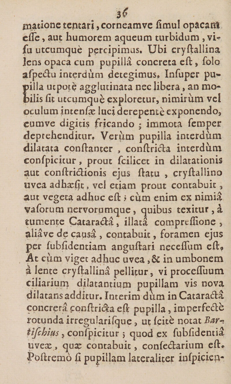 3^ Hiatione tcntari, corneamvc limul opacani cflc &gt; aut humorem aqueum turbidum , vi^ fu utcumque percipimus. Ubi cryftallina lens opaca cum papilla concreta eft, folo afpcdu interdum detegimus^ Infuper pu* pilla utpote agglutinata nec libera, an mo* tilis fit utcumque exploretur, nimirum vel oculum intenfx luci derepente exponendo, cumve digitis fricando • immota femper deptehendititr. Vcriim pupilla interdum dilatata conftancer , conftricta interdiim confpicicur, prout fcilicec in dilatationis aut conftriciionis ejus ftatu , cryftallino uvea adha^fit, vel etiam prout contabuit, aut vegeta adhuc eft ; cum enim ex nimia vaforum tiervorumque, quibus texitur , a tumente Catara&lt;fta, illata compreffione , aliavc de causa , contabuit, foramen ejus per fubfidenciam anguftari neceflum cfto At cum viget adhuc uvea in umbonem a lente cryftallinS pellitur, vi procelTuum ciliariuni dilatantium pupillam vis nova dilatans additur. Interim dum in Cataracfta concrera cooftrida ell pupilla, imperfede rotunda irrcgularifque, ut (cite notat tifehius, confpicitur 5 quod ex fubfidentia uvex, qux contabuit, confeclariiim efte