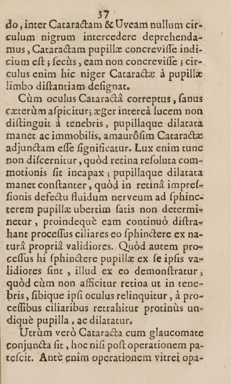 ^7^ do 5 inter Cataradam &amp; Uveam nullum cir* culum nigrum intercedere deprehenda¬ mus 5 Cacaradam pupillx concrevifle indi¬ cium eft f {cchs 5 eam non concrevifle j cir¬ culus enim hic niger Cacarad^ a pupillse limbo diftantiam defignat* Cum oculusCatarada correptus,fanus exterum arpicitur, xger interea lucem non diftinguit a tenebris, pupillaque dilatata manet ac immobilis, amaurofim Cataradx adjundam efle fignificaturo Lux enim tunc non difcernicur, quod retina refoluta com¬ motionis fic incapax 5 pupillaque dilatata manet conftanter, quod in retina imprei?? fionis defedu fluidum nerveum ad fphinc- ^erem pupillx ubercim facis non determi^ necur, proindeque eam continuo diftra-^ hanc proceflus ciliares eo fphindere ex na¬ tura proprii validiores. Qjaod autem pro-^ ceflus hi fphindere pupillx ex fe ipfis va*- lidiores fine , illud ex eo demonftracur, quod cum non afficitur retina ut in tene- pris, fibique ipfi oculus relinquitur, a pro- ceflibus ciliaribus retrahitur protinus un^ dique pupilla, acdilacator^ Utrum vero Catarada cum glaucomate Conjunda fic, hoc nifi poft operationem pa- tefcic. Ante enim operationem vitrei opa-