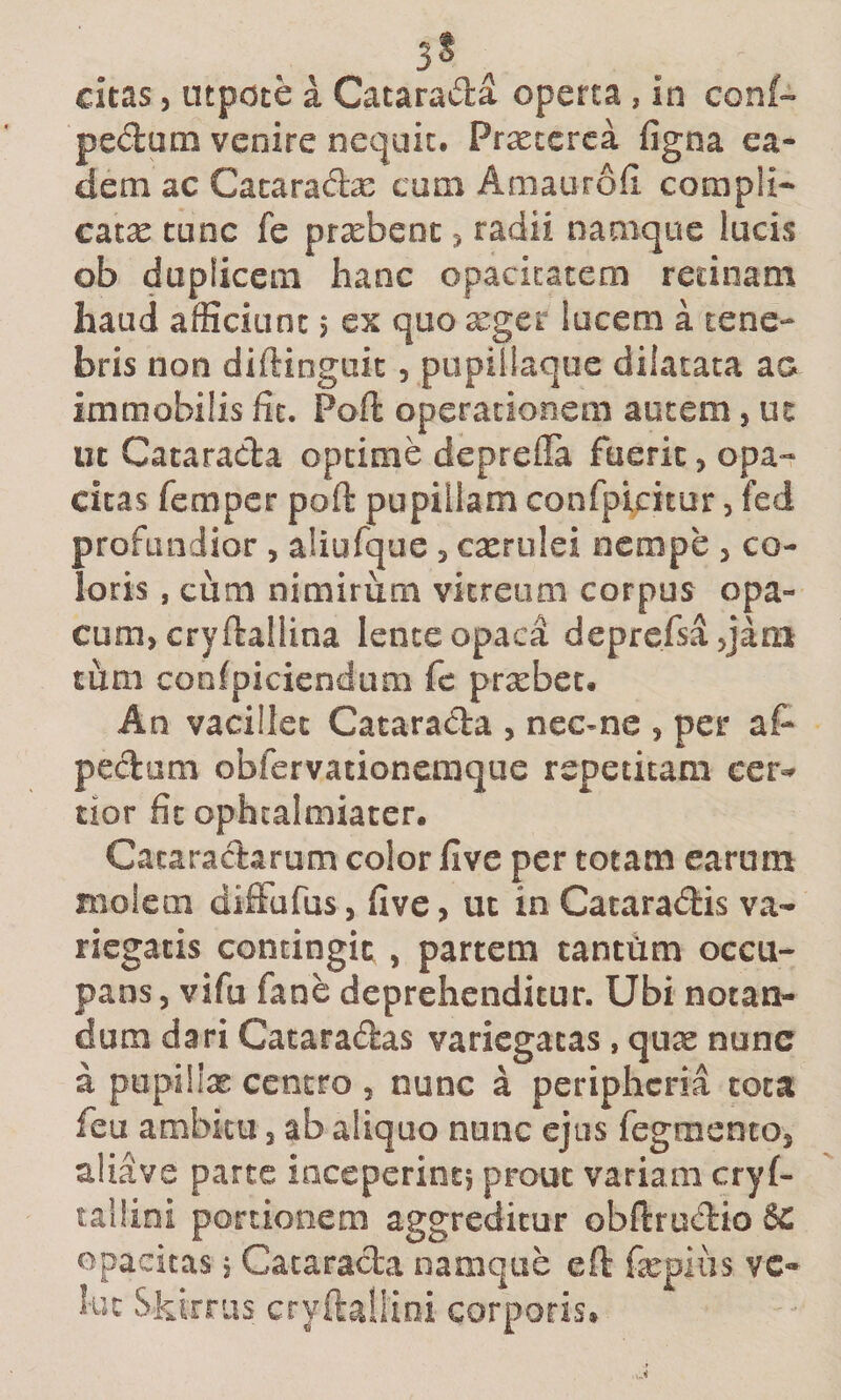 3^ citas 5 utpoce a Catarada operta, in con(« pedum venire nequit. Praeterea figna ea¬ dem ac Cataradx cum Amaurofi compli¬ cata tunc fe prsebeoc 3 radii namque lucis ob duplicem hanc opacitatem rednam haud afficiunt 5 ex quo xger lucem a tene-* bris non diftinguit, pupillaque dilatata aa immobilis fit. Poft operationem autem, ut ut Catarada optime deprefla fuerit, opa¬ citas femper poft pupillam confpicitur, fed profundior , aliufque, cxrulei oempe , co¬ loris , cum nimirum vitreum corpus opa¬ cum, cryftallina lente opaca deprefsajjam tum coofpiciendum fe prsebec. An vacillet Catarada , necme , per af- pedum obfervationemque repetitam cer^^ tior fit ophtalmiater. Cacaradarum color five per totam earum molem difFufus, five, ut in Cataradis va¬ riegatis contingit , partem tantum occu¬ pans, vifu fane deprehenditur. Ubi notan¬ dum dari Cataradas variegatas, quae nunc a pupillas centro , nunc a peripheria tota feu ambitu, ab aliquo nunc ejus fegmento, aliave parte inceperint, prout variam cryf- tailini portionem aggreditur obftrucirio 8c opacitas j Catarada namque eft fepiiis vc- kit Skiiras cryftallioi corporis.