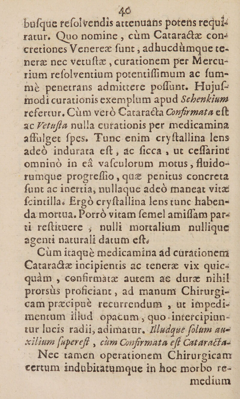 46 bufqiie fefolvendis attenuans potens re^ui-i ratur. Quo nomine , cum Cataradx con^ cretiones Venerex funt, adhucdumque te- nerx nec vctuftx , curationem per Mercu¬ rium refolventium potcntiilimum ac fum- me penetrans admittere poflluir. Hujuf-' modi curationis exemplum apud Schenkium refertur. Cum vero Cacara&amp;i Confirmatae cft ac Vetufia nulla curationis per medicamina affulget fpes. Tunc enim cryftallina lens adeo indurata eft, ac licca » ut ceflarint omnino in ea vafculorum motus,fluido- rumque progreffio,qdX penitus concreta funt ac inertia, nnllaque adeo maneat vitae fcintilla^ Ergo cryftallina lens tunc haben¬ da mortua. Porro vitam femel amiffam par¬ ti reftituere i nulli mortalium nulliqus agenti naturali datum efte? ^ Cum itaque medicamina ad curationem Cacaradx incipientis ac tenerx vix quic- quam , confirmatx autem ae durx nihil prorsus proficiant, ad manum Chirurgi¬ cam prxeipue recurrendum , ut impedi¬ mentum illud opacum , quo - intercipiun¬ tur lucis radii, adimatur, Illud(j^ue folum xilhim fuperefi , cum Confirmata e fi CataraBa^^ Nec tamen operationem Chirurgicam certum indubitatumque in hoc morb^o re¬ medium