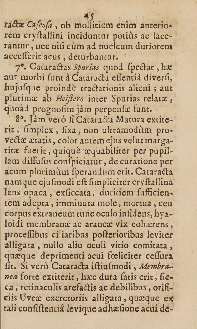 radse Cafeofa, ob mollitiem enim anterio-^ rem cryftallini inciduntur potius ac lace¬ rantur , nec nili cum ad nucleum duriorem acceirerit acus, deturbantur, 7®. Caifaractas Sf urhs quod fpedlat, hx aur morbi lunc aCatarada elTencia diverfi, hujufque proinde traclationis alieni 5 aut plurimae ab Heijlero inter Spurias relaix, quoad prognolim jam perpenfae funt. 8®. Jam vero 11 Cacarada Matura extite- rit, fimplex , fixa, non ukramodum pro- vedse aetatis, color autem ejus veliu marga¬ ritas fuerit, quique aequabiliter per pupil- Jam difFufus confpiciamr, de curatione per acum plurimum fperandumerit. Catarada namque ejufmodi cft fimplicicercryftallina lens opaca, cxficcaca, duritiem fufficien- tem adepta, imminuta mole, mortua , ceu corpus extraneum tunc oculo infidens, hya- loidi membranas ac aranex vix cohxrens, proceffibus ciliaribus pofterioribus leviter alligata , nullo alio oculi vitio comitata, quxque deprimenti acui foeliciccr ceflTura jfit. Si ver6 Catarada iftiufmodi, Membra^ nea forte extiterit, hxc dura fatis erit, fic- ca, retinaculis arefadis ac debilibus, orifi¬ ciis Uvece excretoriis alligata, quseque ex raii confidentia ievique adhasfione acui de-