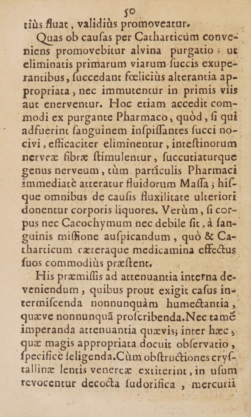 JO tius fluat, validiiis promoveatur# Quas ob caufas per Cacharcicum convc» niens promovebitur alvina purgatio ? ut eliminatis priniarum viarum fuccis exupe- rancibus, fuccedant felicius alterantia ap- propriaca, nec immutentur in primis viis aut enerventur. Hoc etiam accedit com¬ modi ex purgante Pharmaco» quod, fi qui adfuerint fanguinem infpiflances fucci no¬ civi , efficaciter eliminentur , inteftinorum iicrvex fibri? ftimulencur, fuccuciacurquc genus nerveum, tum particulis Pharmaci immediate atteratur fluidorum Mafia j hif- que omnibus de caufis fluxilitate ulteriori donentur corporis liquores. Verum, fi cor¬ pus nec Cacochymum nec debile fit, a (an¬ guinis miffione aufpicandum , quo Ca- tharcicum eseteraque medicamina effedus fuos commodius prasftcnc. His prxmiffis ad attenuantia interna de¬ veniendum , quibus prout exigit cafus in- termifeenda nonnunquam humeeSantia, qua^vc nonnunqua profcribenda.Ncc tame imperanda attenuantia qusevisj inter h^c *, quex magis appropriaca docuit obfervatio , fpecifice leligenda.Cum obftrudiones cryf- tallinx lentis venerex extiterinc, in ufum revocentur decocta fudorifica j mercurii