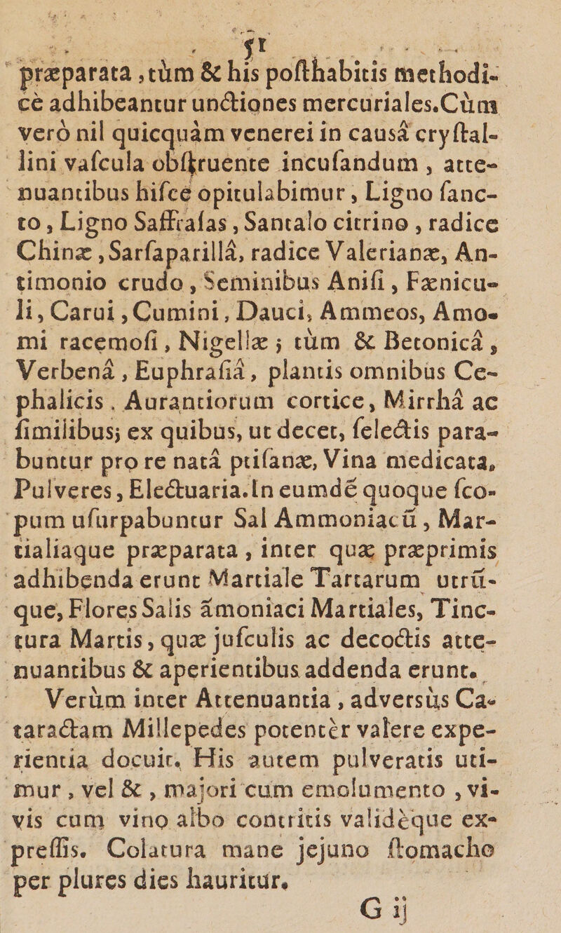 ' . . praeparata ,thtn &amp; his pofthabitis methodi¬ ce adhibeantur undipnes mercuriales.Cum vero nil quicquam vcnerei in causa cryftal- lini vafcula obf^ruente incufandum , atte¬ nuantibus hifce opitulabimur, Ligno fanc- to 5 Ligno SafFraias, Santalo cicrino , radice Chinae, Sarfaparilla, radice Valerianae, An- timonio crudo, Seminibus Anifi , F^enicu- Ii, Carui, Cumini, Daucis Ammeos, Amo¬ mi racemofi , Nigellse j tum &amp; Betonica , Verbena , Euphrafia, plantis omnibus Ce¬ phalicis . Auranciorum cortice, Mirrhd ac iimiiibusj ex quibus, ut decet, feiedis para¬ buntur prp re nata ptifanae, Vina medicata» Pulveres, Eleduaria.tn eumde quoque feo- pum ufurpabuncur Sal AmmoniaciS, Mar- tialiaque prseparata , inter quse prseprimis adhibenda erunt Martiale Tartarum utru- que, Flores Salis amoniaci Martiales, Tinc¬ tura Martis,quae jufculis ac decodis atte¬ nuantibus 8c aperientibus addenda erunt. Verum inter Attenuantia, adversus Ca&lt;- taradam Millepedes potenter valere expe¬ rientia docuit, Fiis autem pulveratis uti¬ mur , vel , majori cum emolumento , vi¬ vis cuni vino albo contritis valideque ex- prelGs. Colatura mane jejuno ftomacho per plurcs dies hauritur.