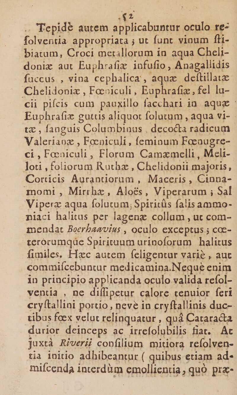 . Tepide autem applicabuntur oculo re- folventia appropriaca 5 ut fune vinum fti- biatum, Croci mecallorura in aqua Cheli- donix aut Euplirafix infufio, Anagallidis fuccus , vina cephalica', aqux deftillatx ChelivJonix , Foeniculi, Euphrafix, fel lu¬ cii pifeis cum pauxillo lacthari in aqux ■ Euphrafix guttis aliquot folucum , aqua vi- tx, (anguis Columbinus decocta radicum Valerianx , FcEnicuIi, (eminuin Foenugre- ci, Foeniculi, Florum Camxmelli, Meli¬ loti , foliorum Ruthx , Chelidonii majoris. Corticis Auraotiorum , Maceris, Cinna¬ momi , Mirrhx , Aloes , Viperarum i Sal Viperx aqua folucum^ Spiritus falis ammo- niaci halitus per lagenx collum , ut com¬ mendat Boerhmvius , oculo exceptus 5 coe- terorumqde Spirituum urinoforum halitus Emiles, Hxc autem feligentur varie , auc commifcebuncur medicamina.Neque enim in principio applicanda oculo valida refol- vencia » ne dillipecur calore tenuior feri cryftallini portio, neve in cryftallinis duc¬ tibus foex velut relinquatur, qua Cataracta durior deinceps ac irrefolubilis dat. Ac juxta Rtverii confilium mitiora refolven- tia initio adhibeantur { quibus etiam ad^ mifccnd/i interdum emollientia, quo prx-