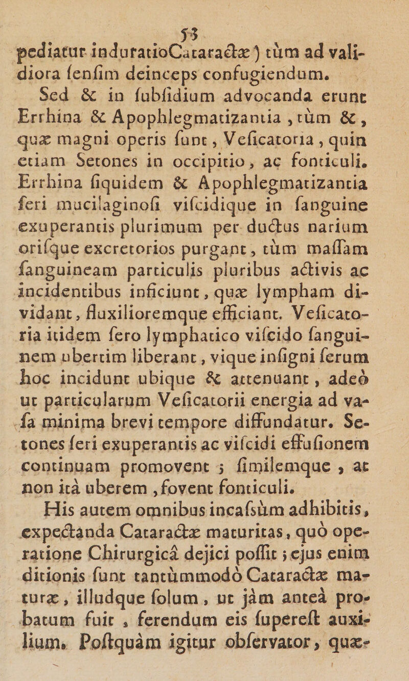 pcdxatur iti&lt;lufatioCataracT:2e) tum ad vali¬ diora (enfim deinceps confugiendum. Sed dc in fublidium advocanda erunc Errhina &amp;: Apophlegmatizaniia , tum &amp;, qux magni operis fune, Veficatoria , quia etiam Setones in occipitio, ac fontkuli. Errhina fiquidem 6c Apophlegmatizantia feri mucilaginofi vifeidique in fanguine exuperancis plurimum per dudus narium orifque excretorios purgape, tum maflam fanguineam particulis pluribus a&lt;3:ivis ac incidentibus inficiunt, quae lympham di¬ vidant, fluxilioremque efficiant. Veficato¬ ria itidem fero lymphatico vifeido fangui- nem ubertim liberant, vique infigni ferum hoc incidunt ubique H attenuant, adeo ut particularum Veficatorii energia ad va- fa minima brevi tempore diffundatur. Se¬ tones feri exuperantis ac vifeidi effufionem continuam promovent 5 finfilemque ) ac non ita uberem , fovent fonticuli. His autem omnibus incafsum adhibitis, expedanda Cataradae maturitas, quo ope¬ ratione Chirurgica dejici poflit ; cjus enim ditionis funt tantummodo Cataradae ma- turx, illudque folum , uc jam antea pro¬ batum fuit , ferendum eis fuperefl: auxi¬ lium. Poftquam igitur obfervator, qux-