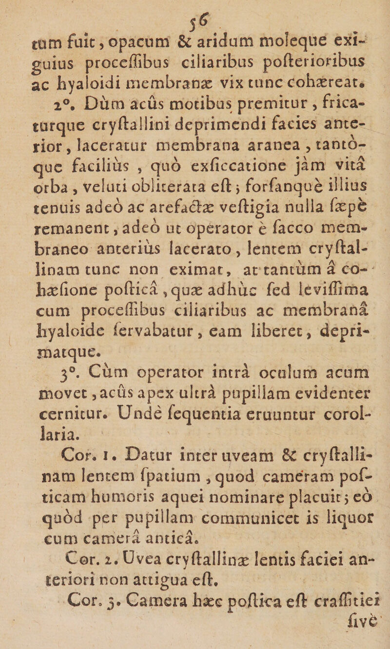 5^. tum fuic 5 opacum &amp; aridum moleque exi¬ guius proccffibus ciliaribus pofterioribus ac hyaloidi aiembranx vix tunc cohsereat, 2®, Dum acus motibus premitur , frica- turque cryftallini deprimendi facies ante¬ rior, laceratur membrana aranea , tanto¬ que facilius , quo cxficcatione jam vita orba , veluti obliteraca efl: y forfanque illius tenuis adeo ac arefadx veftigia nulla fepe remanent, adeo ut operator e facco mem¬ braneo anterius lacerato, lentem cryftal- linam tunc non eximat, at tantum a co-^ hxCionc poftica , quas adhuc fed Icviffima cum proceflibus ciliaribus ac membrana liyaloide fervabatur, eam liberet, depri- jnatque. 3°. Cum operator intra oculum acum movet 5 acus apex ultra pupillam evidenter cernitur. Unde fequentia eruuntur corol¬ laria. Cor. I. Datur inter uveam &amp; cryftalli- ► nam lentem fpatium , quod cameram pof- ticam humoris aquei nominare placuit 5 eo quod per pupillam communicet is liquor cum camera antica. Cor. 2. Uvea cryftallina: lentis faciei an¬ teriori non attigua cft. Cofo 5. Camera hasc pollica eft craffitiei fiV^'