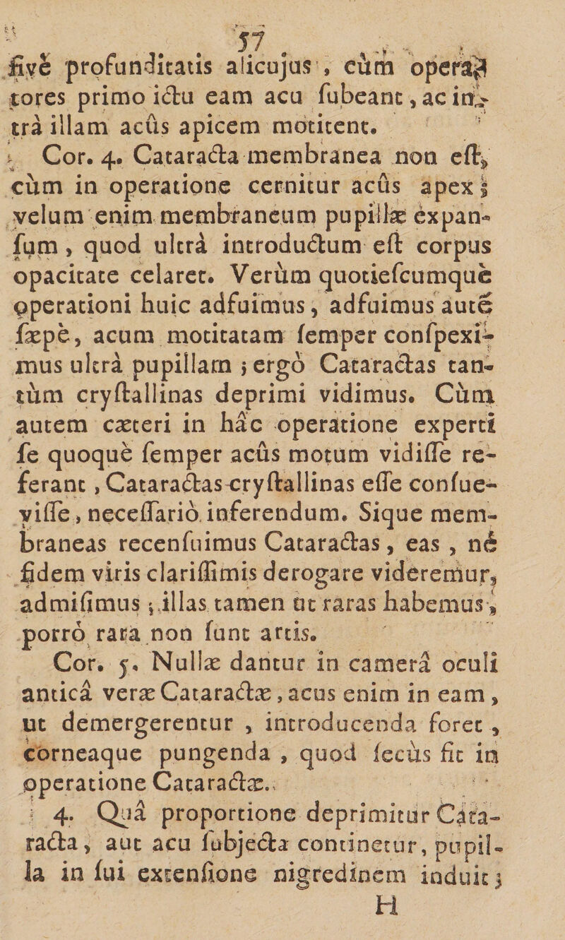 %£ profunditatis alicujus , ciim opens^ tores primo idu eam acu fubeanc, ac irilv tra illam acus apicem motitent. I Cor. 4. Cataradla membranea non efi:^ cum in operatione cernitur acus apex 1 velum enim membraneum pupillae expan- fum, quod ultra introdudum eft corpus opacitate celaret. Verum quotiefeumque operationi huic adfuimus, adfuimus aute faspe, acum motitatam femper confpexi^ mus ultra pupillam 5 ergo Cataraclas tan¬ tum cryftallinas deprimi vidimus. Cima autem exteri in hac operatione experti fe quoque femper acus motum vidifle re¬ ferant jCataraftascryftallinas effe confuc- yifle » neceflarib, inferendum. Sique mem¬ braneas rccenfuimus Cataradas, eas , n6 fidem viris clariflimis derogare videremur^ admifimus filias tamen ut raras habemus^ porro rara non fune artis. Cor. y, Nullx dantur in camera oculi antica verx Cataracflx, acus enim in eam, ut demergerentur , introducenda foret , corneaque pungenda , quod fecus fit ia operatione Cataraftx., ' 4- proportione deprimitur Cita- rafta, aut acu labjecla continetur, pupil¬ la in fui extenfione nigredinem induit 3 H