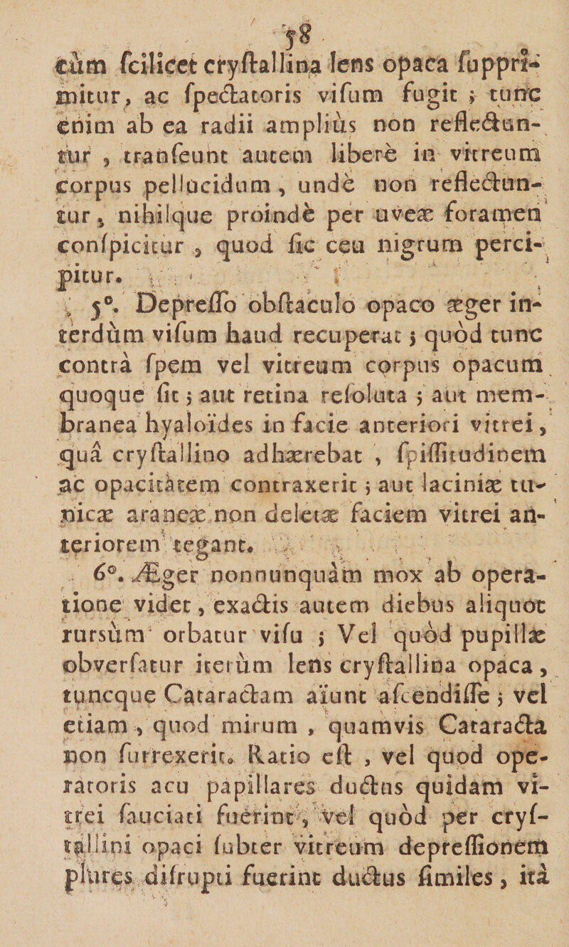 r 58 tiim fcilicct cryftalliaa Iens opaca fuppri- mitiir, ac fpeciacoris vifum fugit \ turrc criitti ab ea radii amplius non reflectun¬ tur 5 traoTeunt aucecn libere in vhreum corpus pellucidimi, unde non refledun- tur ^ nihiique proinde per uvex forameri confpicicur j quod fle ceu nigrum perci-' pitur. ’ ^ 5°, Dcprcjflb obftaculo opaco icger in¬ terdum vifum haud recuperat 5 quod tunc contra fpem vel vitreum carpus opacutri quoque fit 5 aut retina refoluta 5 aut mem¬ branea hyaloidcs in facie anteriori vitrei, qua cryftallino adh^rebat , fpiffitudinein ac opacitatem contraxerit 5 aut laciniae tu¬ nicae araoeae non deleta: faciem vitrei an¬ teriorem'tegant# ^ 6®, yEger nonnunqnatn mox ab opera¬ tione videt/exadis autem diebus aliquot rursum^ orbatur vifu j Vel quod pupilla obverfatLir iterum lens cryftallina opaca, tpneque Cataradam aiunt afeebdifle 5 vel etiam , quod mirum , quamvis Catara&lt;5la non rufrexerit» Ratio cft , vel quod ope¬ ratoris acu papillares dud:us quidam vi¬ trei fauciaci fuerint^i^vV^^^ quod per cryf- r^liini opaci (ubter vitreum depreffioneiti pllires difrupii fuerint ducJlus flmiles, ita