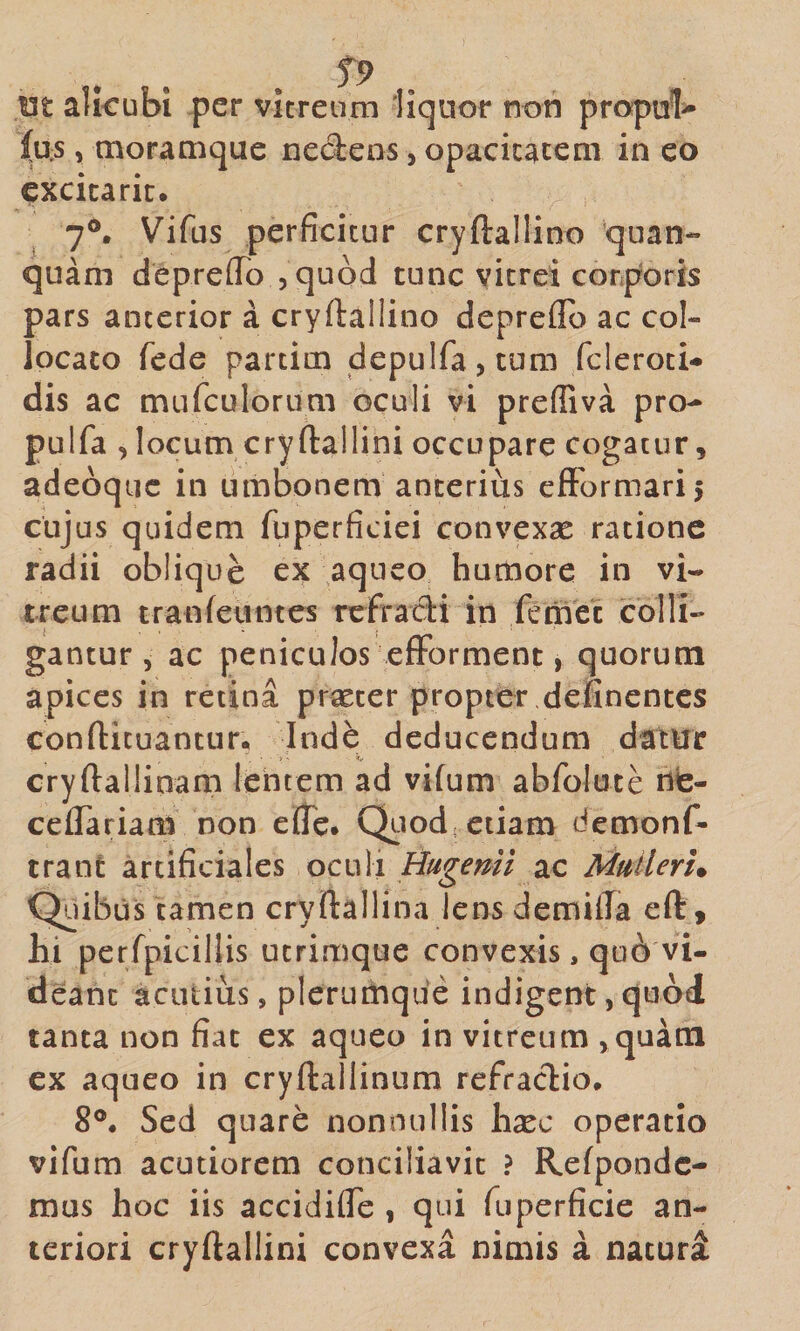 ut alicubi per vitreum liquor non propul&gt; te , moramque nec9:ens, opacitatem in eo cxcicaric. 7^. Vifus perficitur cryftallino 'quan- quam depreffb , quod tunc vitrei coriporis pars anterior a cryftallino deprellb ac col¬ locato fede partim depulfa&gt;tum fcleroti- dis ac mufculorum oculi vi prefliva pro- pulfa , locum cryftallini occupare cogatur, adeoque in umbonem anterius cfFormarij cujus quidem fuperficiei convexse ratione radii oblique ex aqueo humore in vi¬ treum tranfeuntes refradi in femec colli¬ gantur, ac peniculos efForment, quorum apices in retina praeter propter definentes conftituancur* Inde deducendum datur cryftallinana lentem ad vifum abfolute nfe- ceftariam non clTe. Qtiod. etiam demonf- trant artificiales oculi Hugenii ac Matleru Quibus tamen cryftallina lens demifta eft, hi perfpicillis utrimque convexis, qu6 vi¬ deant acutius, plerumque indigent,quod tanta non fiat ex aqueo in vitreum ,quam ex aqueo in cryftallinum refracftio, 8®. Sed quare nonnullis hxc operatio vifum acutiorem conciliavit ? Refpondc- mus hoc iis accidifte , qui fuperficie an¬ teriori cryftallini convexa nimis a naturi