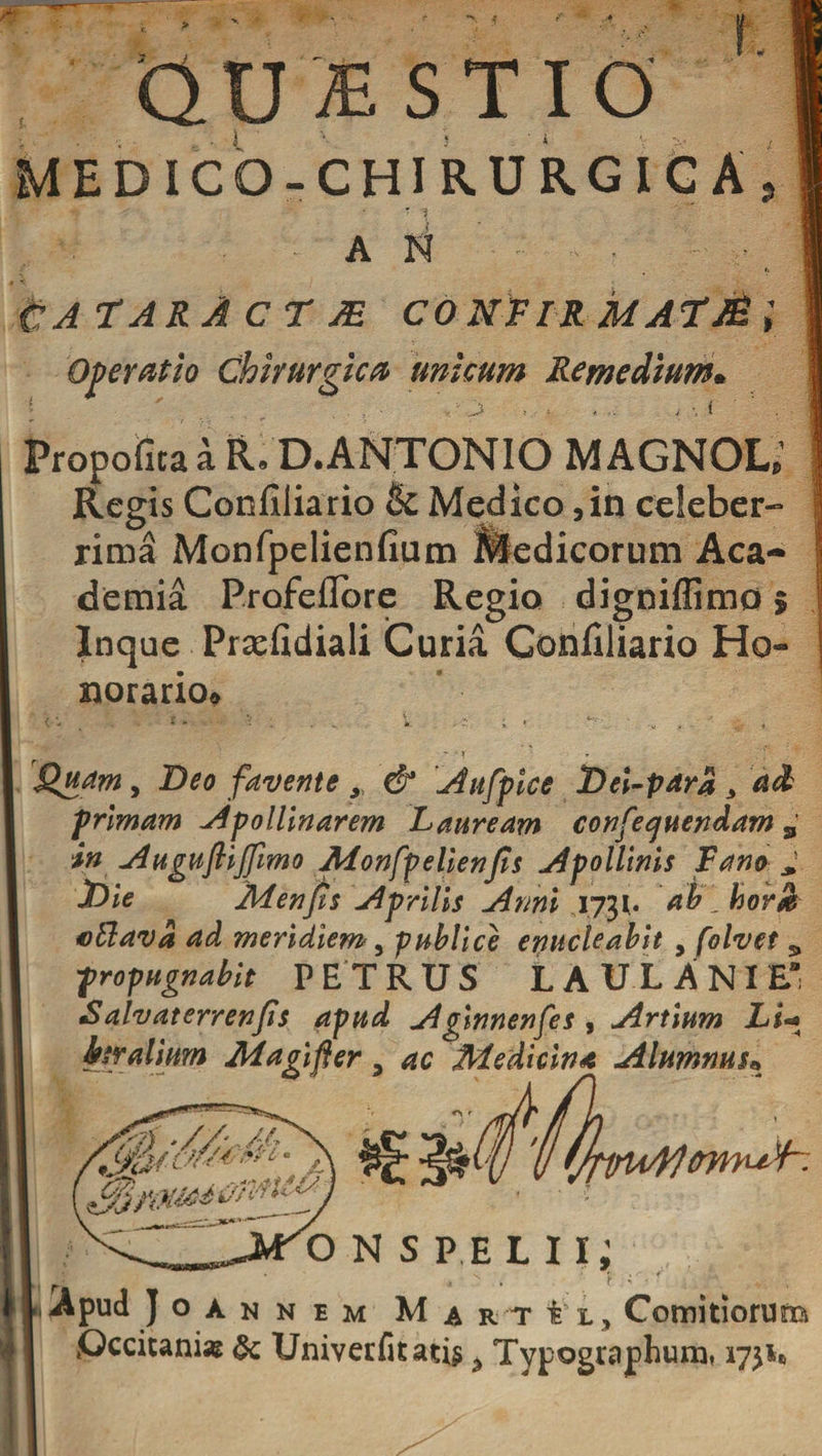 L QUBSTIO MEDICO- CHIRURGICAj ' AN . CATARACTJE CONFIR MAtM; Operatio Chirurgica unicum Remedium* Propofitaa R. D. ANTONIO MAGNOL’ Regis Confiliario &amp; Medico 5 in celeber¬ rima Monfpelienfium Medicorum Aca¬ demia Profeflore Regio digniffimo 5 Inque Prsefidiali Curia Confiliario Ho¬ norario* * * T Quam, Beo favente y &amp; Aufpice Dei-par% 3 ad primam Apollinarem Lauream confequendam 9 in Auguftijfimo Adonfpelienfis Apollinis Fano X)ie Menfis Aprilis Anni 1731. ab.hovSk oftava ad meridiem , publice enucleabit , folvet 9 propugnabit PETRUS LAULANIE’ Salvaterrenfis apud Aginnenfes , Artium Li« hr alium Ad agi fler , ac Medicina Alumnus* 'omusf--. onspelii; LApud Joan n em M ARihj Comitiorum Qccitani-e &amp; Univerfkati$ y Typogiaphumt 175^