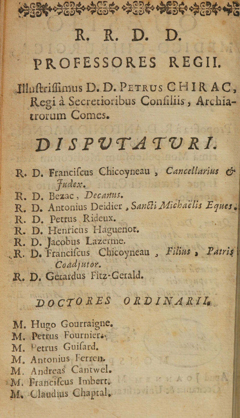 R. R. D. D. i . ' ! professores regii. Jlluftriffimus D. D. Petrus CH1RAC, Regi a Secredoribus Conliiiis, Archia¬ trorum Comes* DI SPVTATV RI. R* D. Francifcus Chicoyneau &gt; Cancellarius &amp; Judex. R. D. Besac, Decanus. Re D. Antonius Deidier tSanttiMichaelis Eques. R. D. Petrus Rideux. R. D* Henricus Haguenot. R. D. Jacobus Lazerme. R. D. Francifcus Chicoyneau , Filius , E atris Coadjutor. R. D. Gerardus Fitz-Gerald.  ' , • . .. f ** . . . DOCTO RES ORDINARII* M. Hugo Gourraigne. M. Petrus Fournier*, M. Petrus Guifard. Ma Antonius Ferre», i M. Andreas Cantwel. f;; Francifcus Imbert. jI M* Claudius Chaptal*