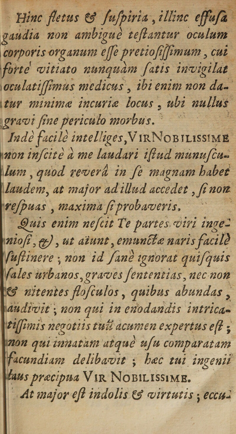 Bine fletus £$ fufpiyia, illinc effufh gaudia, non ambigue teflantur oculum i corporis organum e fle pretiofiffimum , cui \forte miti at o nunquam fatis invigilat \oculatifflmus medicus, ibi enim non da- , tur minimae incuriae locus, ubi nullus gravi fine periculo morbus. Inde facile intelligesf IirNobilissime \\non inficite d me laudari iflud munufcu-. iIum , quod remeva. in fe magnam habet laudem, at major adillud accedet ,finon refpuas , maxima fiprobaveris. Spuis enim neficit Te partes viri inge- \niofi,fg/, ut aiunt, emunciee naris facild fiuftinere •, non id /ane ignorat quifquis /ales urbanos, graves fient e mias, nec non &amp; nitentes flo/culos, quibus abundas &gt; wudtvit j non qui in enodandis intrica- 'tiflimis negotiis tuu acumen expertus efl; inon qui innatam atque ufiu comparatam facundiam delibavit \ h&lt;ec tui ingenii lauspr&lt;ecipmVm. Nobilissime. At major eft indolis &amp; virtutis; eccu*