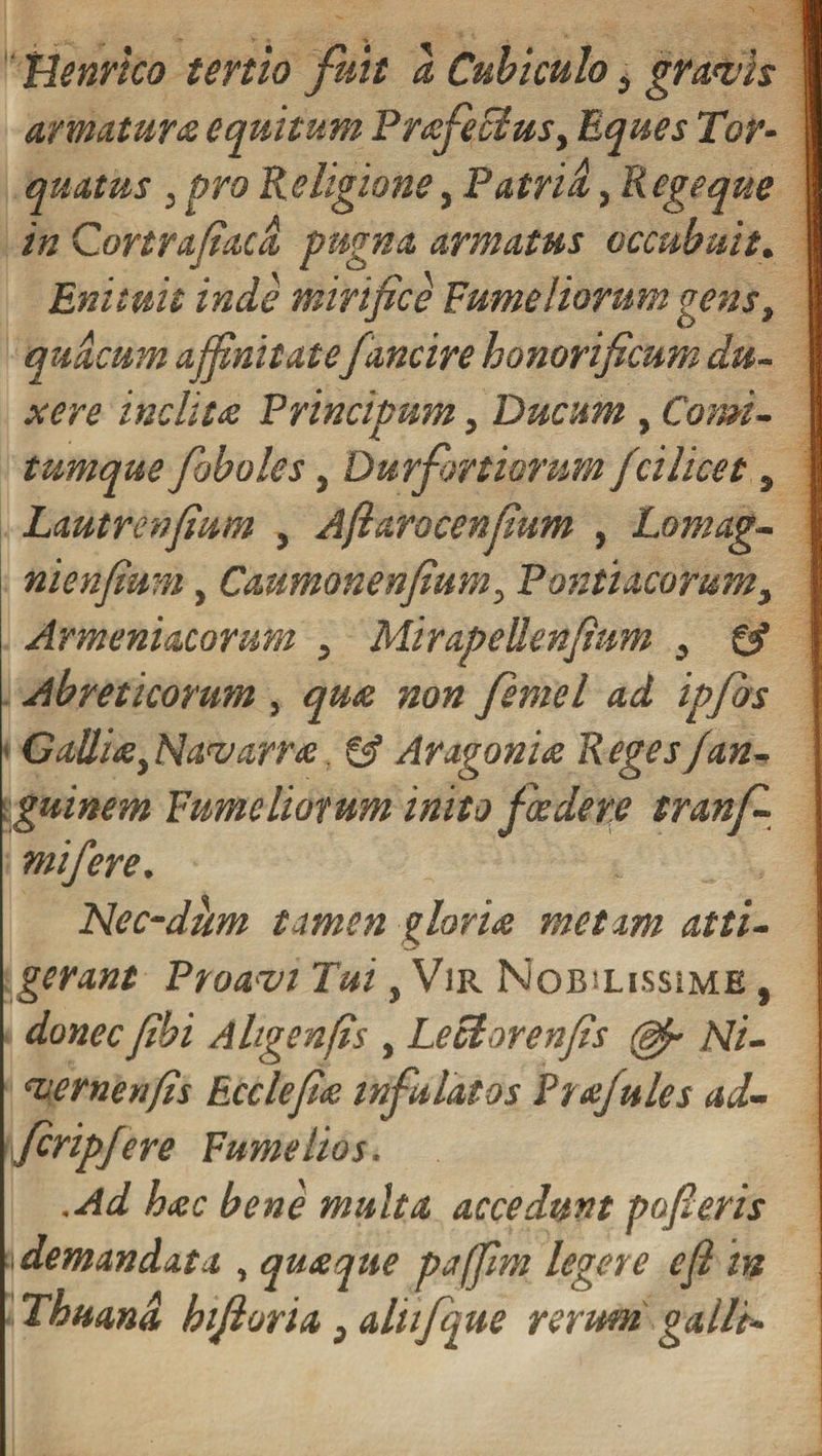 Henrico tertio fuit a Cubiculo3 gratiis armatura equitum Prsfecius, Eques Tor¬ quatus j pro Religione, Patrii, Regeque in Cortrafiaca pugna armatus occubuit. Enituit inde mirifice Fumei iorum gens, quacum affinitatefancire honorificum du¬ xere inclitis Principum, Ducum , Comi¬ tumque /oboles, Durfrrt iorum fcilicet, Lautrenfium , Aftarocenfium , Lomag- nienfium, Caumonenfium3 Pontiacorum3 Armeniacorum 3 Mirapellenfium 3 &amp; Abreticorum, qua non femel ad ipfbs GaUis3Navarrs &amp; Aragonis Reges/an- guinem Fumcliotum inito foedere tranf- mifere. Nec-dhm tamen gloris metam atti¬ gerant Proavi Tui, Vir Nobslissime , donec fibi Aligenfis , Leclorenfis Ni- vernenfis Ecclefis infulatos Ptsjules ad- fcripfere Fume hos. .Ad hsc bene multa accedunt pofieris i demandat a , qusque paffim legere efi in Thunni hiftoria 3 aliifque rerum galli-