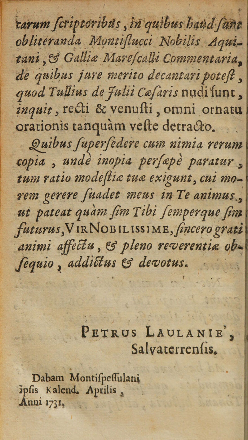 jf. tarum fifippiribds, M quibus haitdJM{t qbliteranda Montiflucci Nobilis Aqui¬ tani y &amp; Callta Mare/calli Commentaria, de quibus jure merito decantaripotefi , quod Tullius de Julii Cafaris nudi fune, inquit} redi &amp; venufti, omni ornatu orationis tanquam vefte detrado. (guibus fuperjedere cum nimia rerum copia j unde inopia perfape paratur , tum ratio modejlia tua exigunt, cui mo¬ rem gerere fuadet meus in Te animus., ut pateat quam fim Tibi femperque fhn futurus, V irNobilissime &gt; (incero grati animi affeciu , &amp; pleno reverentia ob» fcquio, addictus &amp; devotus. Petrus Laulanie' Salyaterrenfis. Dabam Montifpeffulaui apfis Kalend. Aprilis i JVnni ijiu