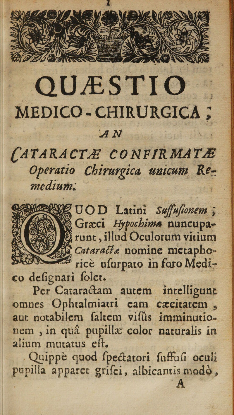 QILESTIO MEDICO - CHIRURGICA AN Cataracta confirmata Operatio Chirurgica unicum Re¬ medium; UOD Latini Suffufionem Grxci Hyfochim* nuncupa» runt, illud Oculorum vitium Catara&gt;B&amp; nomine metapho¬ rice ufurpato in foro Medi» co defignari fblet. Per Catara&amp;am autem intelligunc omnes Ophtalmiatri eam caecitatem , aut notabilem faltem vifus imminutio¬ nem , in qua pupilla: color naturalis in alium mutatus eft. Quippe quod fpe&amp;atori fuffufi oculi pupilla apparet grifei, albicantis mod6, A