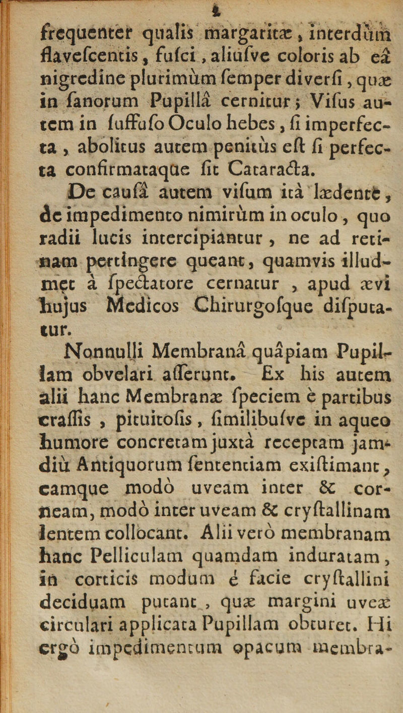 4 frequenter quatis margaritae , interdum flavefeentis, fufei, aliufve coloris ab e£ nigredine plurimum femper diverfi , quas in fanorum Pupilla cernitur 5 Vifus au¬ tem in fufFufo Oculo hebes, fi imperfec¬ ta , abolitus aurem penitus efl: fi perfec¬ ta confirmataqae fic Cacara&amp;a. De caufa autem vifum ita Lxdent£, dc impedimento nimirum in oculo , quo radii lucis intercipiantur , ne ad reti¬ nam pertingere queant, quamvis illud- mec a fpe&lt;5tatore cernatur , apud xvi hujus Medicos Chirurgofque difputa- tur. Nonnulli Membrana quapiam Pupil¬ lam obvelari aflerunt. £x his autem alii hanc Membrana fpeciem e partibus craffis , pituitofis, fimilibufvc in aqueo humore concretam juxta receptam jam- diu Antiquorum fentenciam exiftimanc, camque modo uveam inter 6c cor¬ neam, modo inter uveam &amp; cryftallinam lentem collocant. Alii vero membranam hanc Pelliculam quamdam induratam, in corticis modum e facie cryftallini deciduam putant , quas margini uveas circulari applicata Pupillam obturet. Hi ergo impedimentum opacum membra-