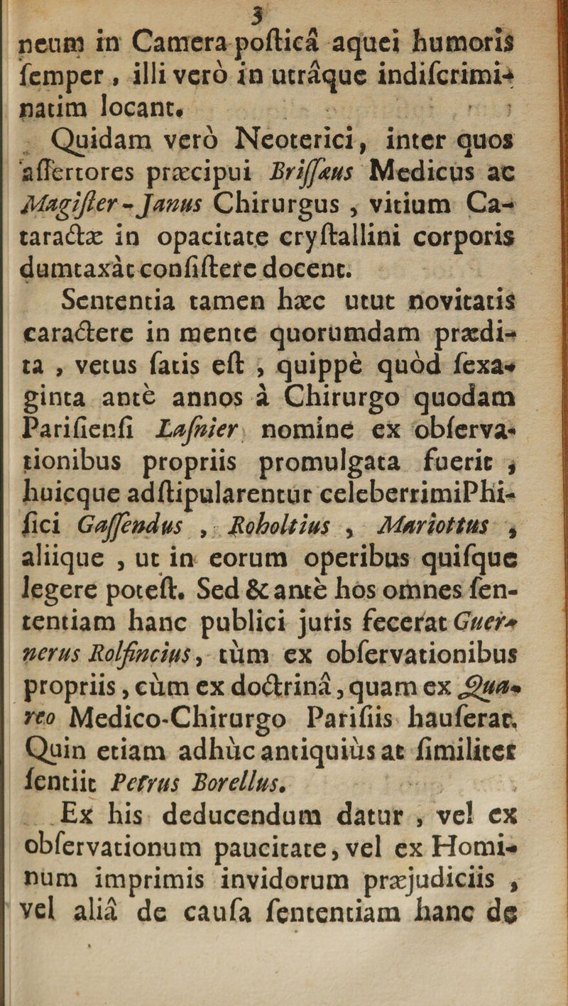 neum in Camera poftica aquci humoris femper, illi vero in utraque indiferimn natim locant# Quidam vero Neoterici, inter quos ‘affertores praecipui Brijfkus Medicus ac Magifter-Janus Chirurgus , vitium Ca- taradae in opacitate cryftallini corporis dumtaxat confiftere docent. Sententia tamen haec utut novitatis caradere in mente quorumdam praedi- ta , vetus fatis eft , quippe quod fex a* ginta ante annos a Chirurgo quodam Parifienfi Lafnier nomine ex obferva* tionibus propriis promulgata fuerit , liuicque adftipularentur celeberrimiPhi- Jfici Gajfendus , Roholtius , Mariottus , aliique , ut in eorum operibus quifque Jegere poteft. Sed &amp; ante hos omnes fen- tentiam hanc publici juris fecerat Guer* nerus Rolfincm, tum ex obfervationibus propriis, cum ex dodrina , quam ex reo Medico-Chirurgo Parifiis hau ferae. Quin etiam adhuc antiquius at hmilitet fentiit Pefrus Borellus. Ex his deducendum datur , vel ex obfervationum paucitate, vel ex Homi¬ num imprimis invidorum praejudiciis , vel alia de caufa fententiam hanc dc