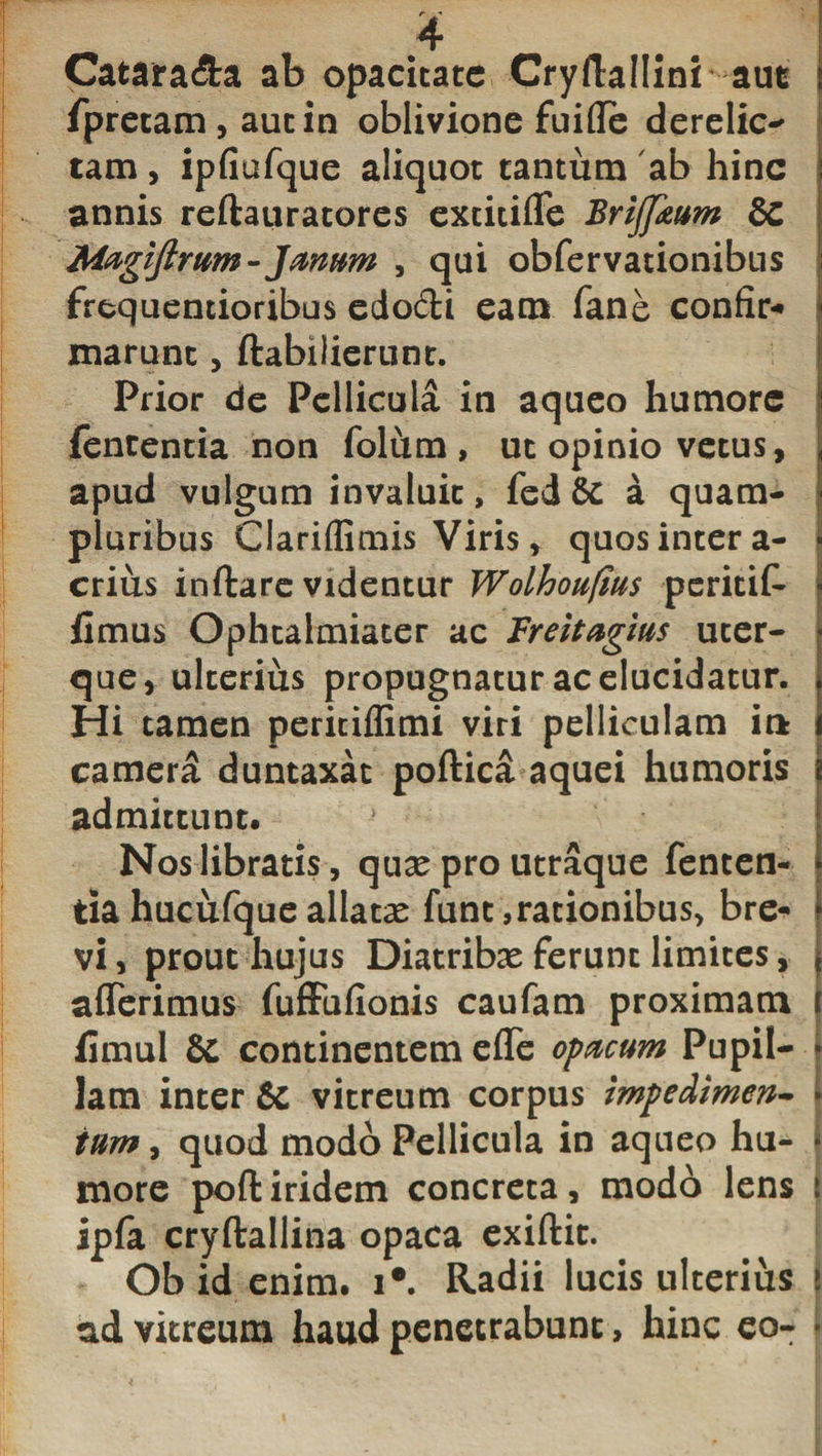 Catara&amp;a ab opacitate CryflafHni aut fpretam , aut in oblivione fuifle derelic- tam, ipfiufque aliquot tantum ab hinc annis reftauratores extitiffe Briffkum &amp; Magiftrum- Janum , qui obfervationibus frequentioribus edo&amp;i eam fane confir¬ marunt , ftabilierunt. Prior de Pellicula in aqueo humore fententia non folum, ut opinio vetus, apud vulgum invaluit, fed8t a quam- pluribus Clariffimis Viris, quos inter a- crius inflare videntur Wolhoufius peritit fimus Ophtalmiater ac Freitagius uter¬ que, ulterius propugnatur ac elucidatur. Hi tamen peritiflimi viri pelliculam it* camera duntaxat poftica aquei humoris admittunt. Nos libratis, quas pro utraque fenten¬ tia hucufque allatas funt, rationibus, bre- ► vi, prout hujus Diatribas ferunt limites, * afferimus fuffufionis caufam proximam | fimul &amp; continentem effe opacum Pupii- \ Jam inter &amp; vitreum corpus impedimen- j tum, quod modo Pellicula in aqueo hu- • more poftiridem concreta, modo lens t ipfa cryftallina opaca exiflit. Ob id enim. i*. Radii lucis ulterius ad vitreum haud penetrabunt, hinc eo- j