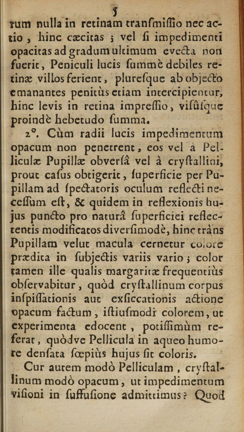 tum nulla in retinam tranfmiffio nec ac¬ tio , hinc excitas 5 vel li impedimenti opacitas ad gradum ultimum evecta non fuerit, Peniculi lucis fummedebiles re- tinx vilLos ferient, plurefque ab objecto emanantes penitus etiam intercipientur, hinc levis in retina impreffio, vifufquc proinde hebetudo (limma. z°. Cum radii lucis impedimentum opacum non penetrent, eos vel a Pel- liculx Pupillx obverfa vel a cryftallini, prout cafus obtigerit, (uperficie per Pu¬ pillam ad fpedatoris oculum reflecti ne- ceflum efl, &amp; quidem in reflexionis hu¬ jus pundo pro natura fuperficiei reflec¬ tentis modificatos diverfimode, hinc trans Pupillam velut macula cernetur colote prxdita in fubjedis variis vario 5 color *amen ille qualis margaritx frequentius obfervabitur , quod cryftallinum corpus infpiflationis aut exficcationis adione opacum fadum , iftiufmodi colorem, ut experimenta edocent , potiflimum re¬ ferat, quodve Pellicula in aqueo humo¬ re denfata foepius hujus fit coloris. Cur autem modo Pelliculam , cryftal¬ linum modo opacum, ut impedimentum vifioni in fuffufione admittimus? Quod