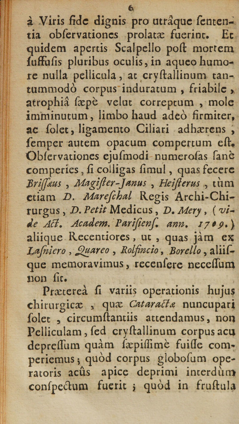 t a Viris fide dignis pro utraque fenten- tia obfervationes prolatas fuerint. Ec quidem apertis Scalpello poft mortem fuffufis pluribus oculis, in aqueohumo¬ re nulla pellicula, ac cryftallinum tan¬ tummodo corpus induratum , friabile &gt; atrophia faspe velut correptum , mole imminutum, limbo haud adeo firmiter, ac foiet, ligamento Ciliari adhaerens , femper autem opacum compertum eft* Obfervationes ejufmodi-numerofas fane comperies, fi colligas fimul, quas fecere Brijfaus , Magifter-Janus , Heijlertis , tiim etiam £&gt;• Marefchal Regis Archi-Chi- rurgus, D. Petit Medicus, D. Mery, ( vi** de Aci. Academ. Parijienf. ann. aliique Recentiores, ut , quas jam ex Lafmero , guareo , Rolfincio, Borello, aliif- que memoravimus, recenfere necefTum non fit. Praeterea fi variis operationis hujus chirurgicae , quae CMarafta nuncupari foiet 5 circumftantiis attendamus, non Pelliculam, fed cryftallinum corpus acu deprcfliim quam faepiflime fuifte com* periemus* quod corpus globofum ope¬ ratoris acus apice deprimi interdum confpectum fuerit $ quod in fruftula