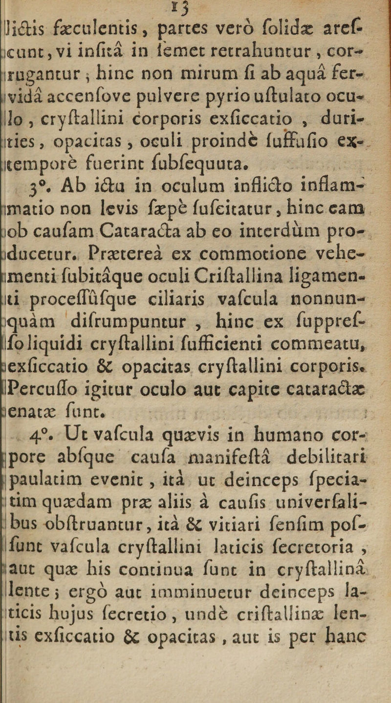 ili&amp;is faeculentis, partes vero folidae arefi cunt,viinfita in iemet retrahuntur, cor- :rugantur * hinc non mirum fi ab aqua fer- divida accenfove pulvere pyrio uftulato ocu¬ lo , cryftallini corporis exficcatio , duri- ities, opacitas, oculi proinde luiFufio ex- iltempore fuerint fubfequuta. 3°, Ab i&amp;u in oculum infiiclo infiam- imatio non levis faepe fiifeitatur, hinc eam lob caufam Cataracfta ab eo interdum pro- iducetur. Praeterea ex commotione vehe- imenti fubitaque oculi Criftallina ligamen¬ ti proceffufque ciliaris vafcula nonnun- quam difrumpuntur , hinc ex fuppref- Ufo liquidi cryftallini fufficienti commeatu, :iexficcatio &amp; opacitas cryftallini corporis* IPercuffo igitur oculo aut capite cataradifoc aenatae funt. 4°. Ut vafcula quaevis in humano cor- jpore abfque caufa manifefta debilitari ^paulatim evenit, ita ut deinceps fpecia- itim quadam prx aliis a caufis univerfali- bus obftruantur, ita &amp; vitiari fenfim pof- funt vafcula cryftallini laticis fecretoria , saut quae his continua funt in cryftallina lente 5 ergo aut imminuetur deinceps ia- Iticis hujus (ecretio, unde criftallinae len¬ itis exficcatio Sc opacitas, aut is per hanc