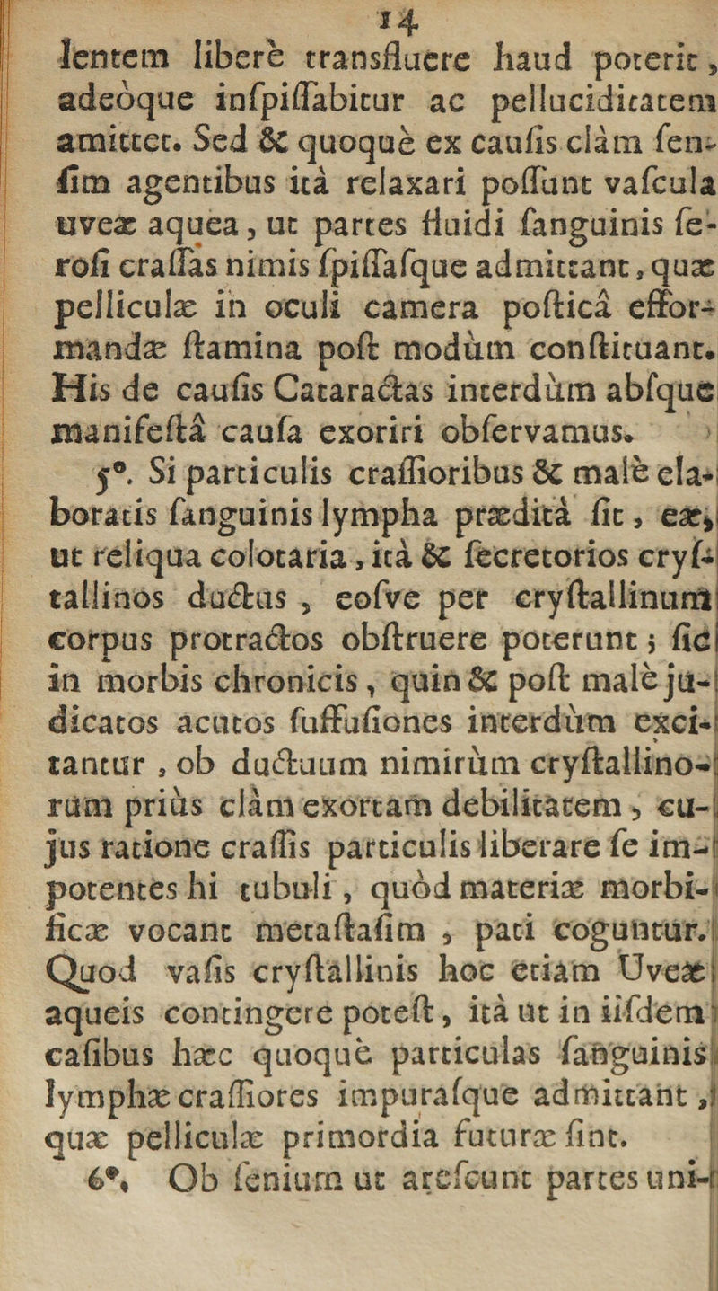 j lentem libere transfluere haud poterit, adeoque infpiffabitur ac pelluciditatem amittet. Sed &amp;£ quoque ex caulis clam fen- lim agentibus ita relaxari poflunt vafcula uveat aquea , ut partes fluidi fanguinis fe- rofi cratias nimis fpiftafque admittant, quas pelliculas in oculi camera poftica effor- mand^e flamina poft modum conftituant. I His de caufis Cacaracftas interdum abfquc manifeft^ caufa exoriri obfervamus. 5® Si particulis craffioribus Sc male eia-; boratis fanguinis lympha praedita fit, ear* ut reliqua colonaria, ita $C fecretorios cryf- tallinos du£his , eofve per cryftallinunt corpus protra&amp;os obftruere poterunt} fic in morbis chronicis, quin&amp; poft male ju-! dicatos acutos fuffufiones interdum exci¬ tantur 3 ob duduum nimirum cryftallino- rum prius clam exortam debilitatem &gt; cu-, jus ratione craflis particulis liberare fe im-i potentes hi tubuli, quod materias morbi-&gt; fica; vocant metaftafim , pati coguntur.! Quod vafis cryftallinis hoc etiam Uveas: aqueis contingere poteft, ita ut in iifdem; cafibus hasc quoque particulas fanguinis lymphas crafliores impurafque admittant/j quas pelliculas primordia futuras fint. 6*, Ob feniurn ut arefcunc partes uni-i: