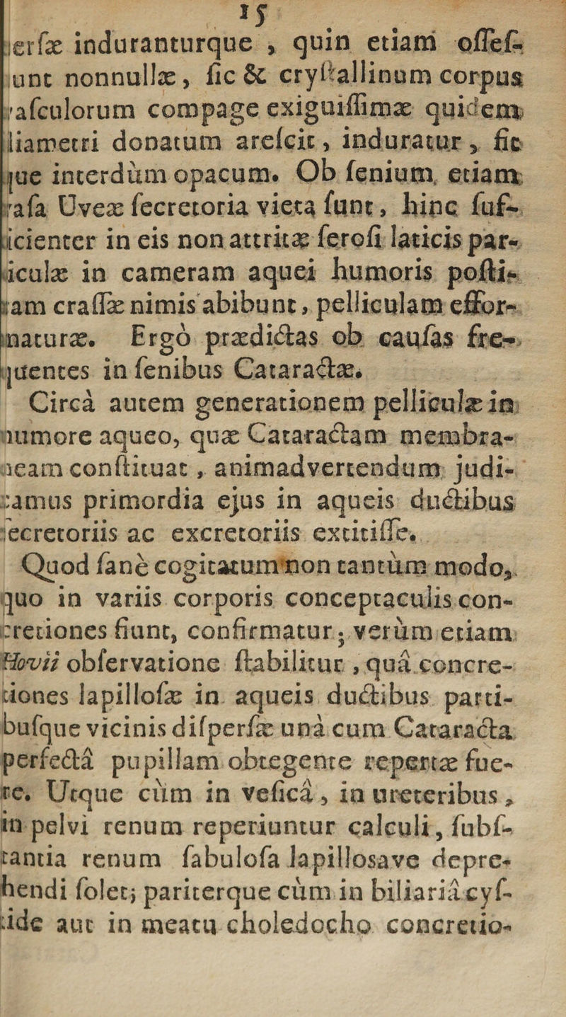 erfe induranturque , quin etiam ofTef. unt nonnullx, fic &amp; cryflallinum corpus spafculorum compage exiguiffimx quidem, iiametri donatum arefeit, induratur, fic jue interdum opacum. Ob feniutn etiam rafa Uvex fecretoria vieta funt, hinc fuf- icienter in eis nonattritx ferofi laticis par- iculx in cameram aquei humoris pofti* sam craflx nimis abibunt, pelliculam effor- naturx. Ergo prxdi&amp;as ob caqfas fre- plentes in fenibus Cataradx. Circa autem generationem pelliculx in iiimore aqueo, qtix Cataraftam membra- jeam confiituat, animadvertendum judi¬ camus primordia ejus in aqueis dudibus iecretoriis ac excretoriis excicille. Quod fane cogitatum non cantum modo3 quo in variis corporis conceptaculis con¬ cretiones fiunt, confirmatur - verum etiam Hovii obfervatione ftabilitur , qua concre¬ tiones lapillofx in aqueis dubtibus parti- bufque vicinis difperfx una cum Cataracta perfe&amp;a pupillam obtegente repertae fue¬ re. Utque cum in vefica, in ureteribus» in pelvi renum reperiuntur calculi, fubf- tantia renum fabulofa lapillosave depre¬ hendi foletj pariterque cum in biliariicyf- dde aut in meatu choledocho concretio-