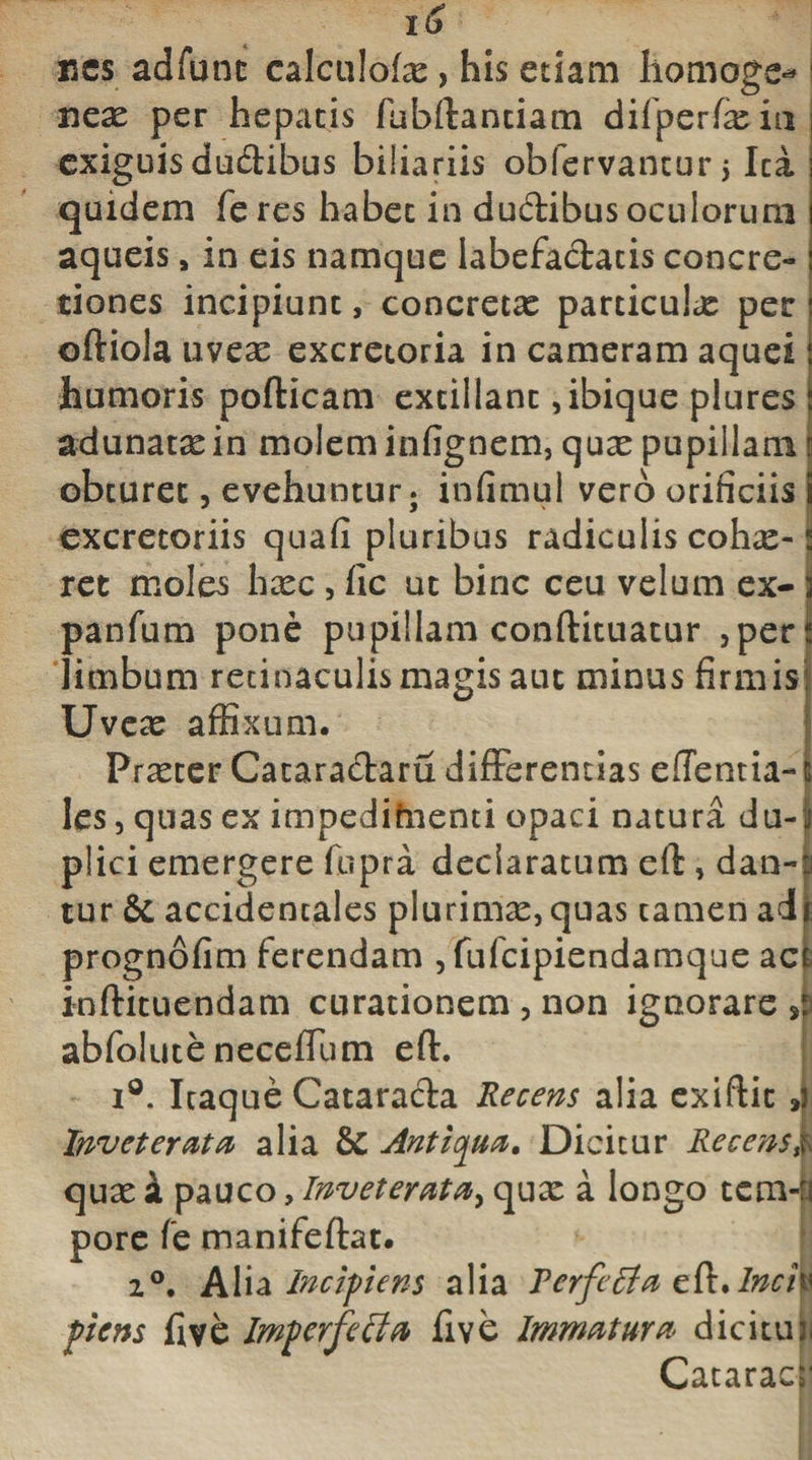 bcs adfune calculofae , his etiam hornoge**: neae per hepatis fubftantiam difperfeiu exiguis duffibus biliariis obfervantur $ Ica quidem feres habet in duffibus oculorum aqueis a in eis namque labefaciatis concre¬ tiones incipiunt, concretae particula per oftiola uveae excretoria in cameram aquei humoris pofticam extillant ,ibique plures adunatae in molem infignem, quae pupillam obturet, evehuntur; infimul vero orificiis .. * ' excretoriis quafi pluribus radiculis cohe-? ret moles hxc , fic ut bine ceu velum ex- jj panfum pone pupillam conftituatur ,pert limbum retinaculis magis aut minus firmis Uveae affixum. Praeter Catara&amp;aru differentias edentia- i les, quas ex impedifnenti opaci natura du-f plici emergere fupra declaratum eft, daa-i tur &amp; accidentales plurimas, quas tamen ad* prognofim ferendam , fufeipiendamque act inftituendam curationem , non ignorare J abfolute neceffum eff i°. Itaque Cataracta Recens alia exiftit ,j. Inveteratu alia &amp; Antiqua, Dicitur Recens k quae £ pauco, Inveterata, quae a longo tcm-B pore fe manifeftat. 2°. Alia Incipens alia Pcrfeffa cfo.lncfa pens fi ve Imprfecla five Immatura dicitur Cataracl