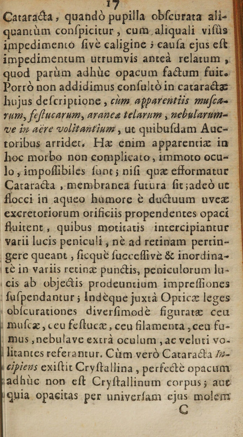 1? Catarada? quando pupilla obfcurata ali- quantum confpicitur , cum aliqua Ii vifus ippedimento five caligine i caufa ejus eft impedimentum utrumvis antea relatum , quod parum adhuc opacum fadum fuiu Porro non addidimus confukbin cataradae hujus defcriptione, cum apparentiis mufca- rum^ fejlu'carum, aranea telarum, nebularum- ve in aere volitantium , ut quibufdam Auc¬ toribus arridet* Hae enim apparentia in hoc morbo non complicato , immoto ocu¬ lo , impoflibiles fune 5 nifi quae efformatuc Catarada , membranea futura fitjadeout flocci in aqueo humore e duduum uveas excretoriorum orificiis propendentes opaci fluitent, quibus motitatis intercipiantur varii lucis peniculi t ne ad retinam pertin¬ gere queant, ficque fucceflive &amp;c inordina¬ te in variis retinae pundis, peniculorum lu¬ cis ab objedis prodeuntium imprefliones fufpendantur 5 Indeque juxta Opticx leges obfcurauones diverfimode figuratae ceu mufcae, ceu feftucae, ceu filamenta 5ceu fu¬ mus ,nebulave extra oculum , ac veluti vo¬ litantes referantur. Cum vero Catarada In¬ cipiens exifiit Cryflallina , pericde opacum sadhuc non eft Cryftallinum corpus 5 aut uquia opacitas per univeriam ejus molem C