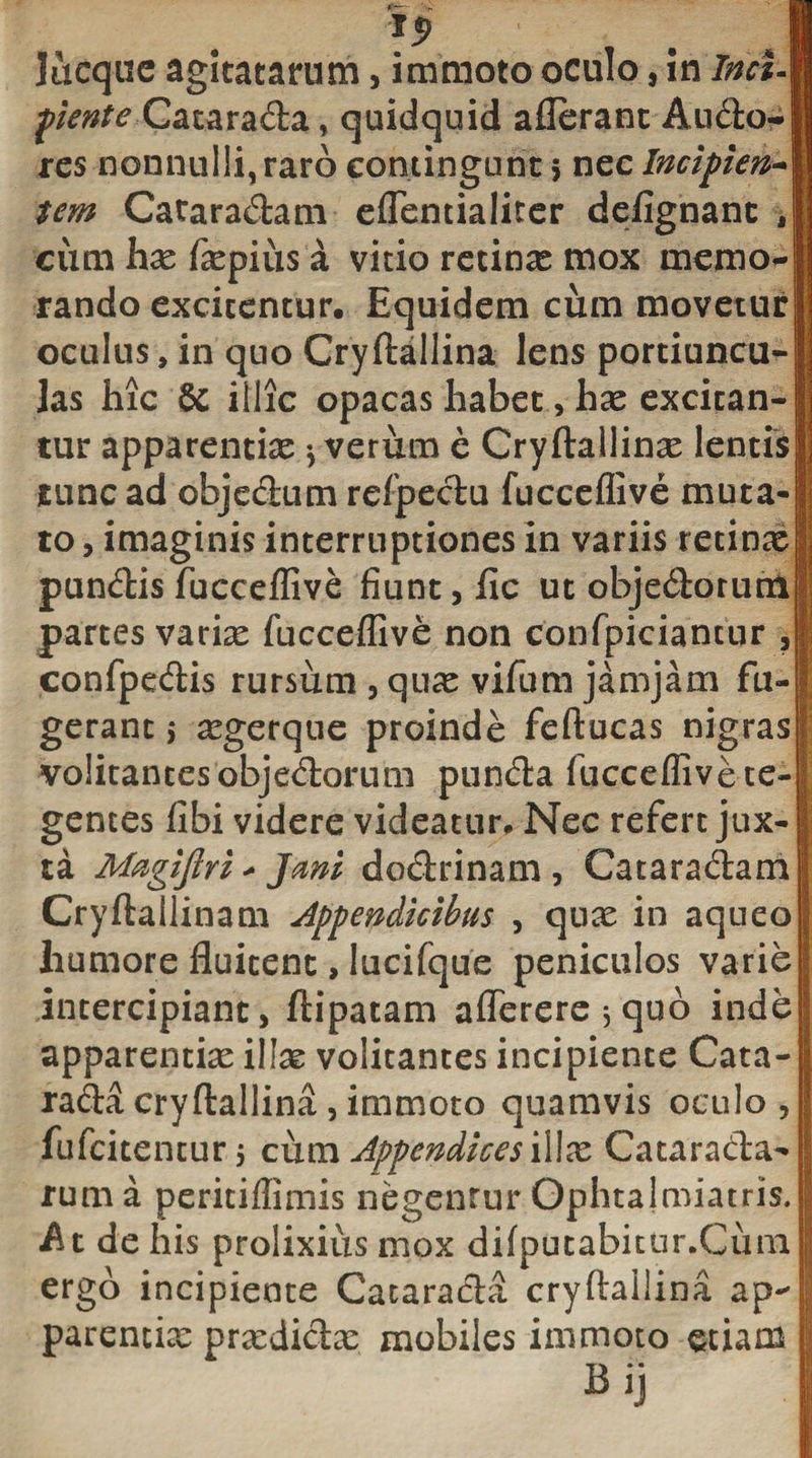 Jucque agitatarum, immoto oculo, in InciA piente Catarada, quidquid aflerant Audo-I res nonnulli, raro contingunt 5 nec Incipien- tem Cataradam effentialiter defignanc , cum hx fxpius a vitio retinx mox memo¬ rando excitentur. Equidem cum movetur oculus, in quo Cryftallina lens portiuncu¬ las hic &amp; illic opacas habet, has excitan¬ tur apparentias * verum e Cryftallina lentis tunc ad objedum refpedu fucceflive muta¬ to , imaginis interruptiones in variis retinas pundis fucceflive fiunt, ftc ut objedorum partes varix fucceflive non confpiciantur , confpedis rursum , qux vifum jamjam fu¬ gerant y asgerque proinde feftucas nigras volitantes objedorum punda fucceflive te¬ gentes fibi videre videatur. Nec refert jux¬ ta Magiftri + Jani dodrinam , Cataradam Cryftallinam Appendicibus , qux in aqueo humore fluitent, lucifque peniculos varie intercipiant, ftipatam afferere^quo inde apparencix illx volitantes incipiente Cata¬ rada cryftallina,immoto quamvis oculo, fufeitentur 5 cum Appendices illx Catarada- rum a peritiflimis negentur Ophtalmiatris. At de his prolixius mox difputabitur.Cum | ergo incipiente Catarada cryftallina ap- ^ parentix prxdidx mobiles immoto etiam \ B ij jj