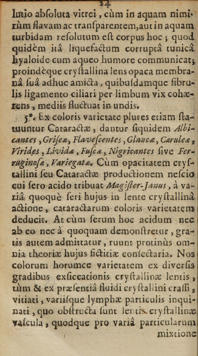 -.. *+— . ; ludo abfoluta vitrei, cum in aquam nimi* rum flavam ac tranfparentem3aui in aquam turbidam r.cfoluuun eft corpus hoc ; quod quidem ita liquefaciam corrupta tunica hyaloide cum a queo humore communicati proindeque cryilallina lens opaca membra¬ na fua adhuc amida 5 quibuldamque fibru- lis ligamento ciliari per limbum vixeohcC-* mns , mediis fiu&amp;uat in undis, j°6 Ex coloris varietate plures etiam fla- tuuntur Cararadae , dantur fiquidem Abi* cantes, Grijea^ Flavefcentes, Glmca, Carulea f Virides, Livida , Fuji a Nigri cantes flve Fer~ ruginofa, VariegatCum opacitatem cryf- tailini feu Cataradae produdionem nefcia cui fero acido tribuat Maglfier-Janus, a va¬ ria quoque feri hujus in lente cryftallina i adione, cataradarum coloris varietatem ! deducit. At cum ferum hoc acidum nec i ab eo nec a quoquam demonftretur &gt; gra- , tis autem admittatur, ruunt protinus om¬ nia theorix hujus fiditis conledaria. Nos t colorum horumce varietatem ex diverfis i gradibus exficcationis cryftaliina: lentis, tum &amp; ex pradentia fluidi cryftaliini cralli, j vitiati, variifque lymphae paniculis inqui-l nati,quo obftruda lunt lenthccryftailinad yafcula, quodque pro varia particularum] t mixtione: