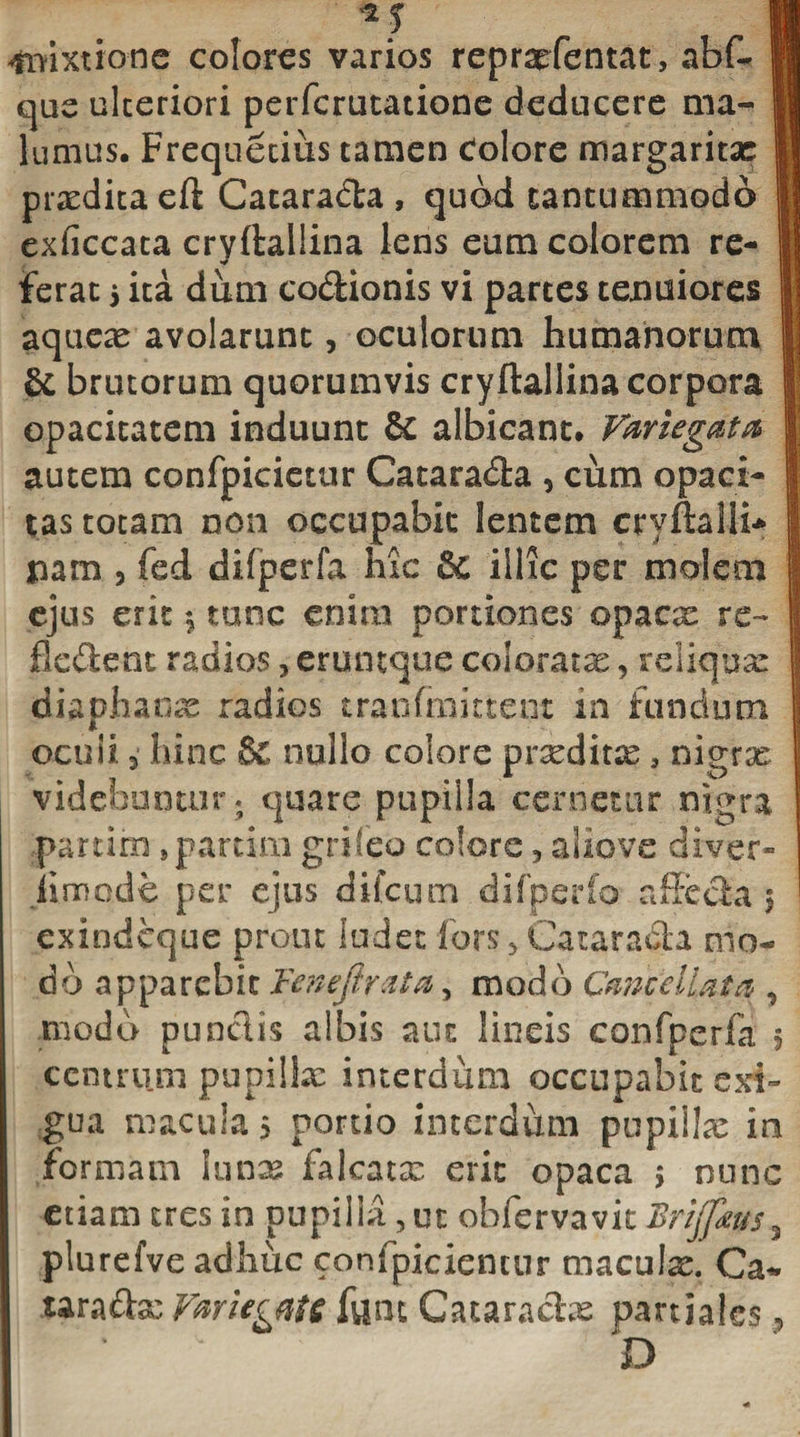 M H mixtione colores varios repraefentat, abf- II que ulteriori perferutatione deducere ma- 11 lumus. Frequetius tamen Colore margaritae 11 prxditaeft Cataracta , quod tantummodo 1 exficcata cryftallina lens eum colorem re- I Ferat 5 ita diim co&amp;ionis vi partes tenuiores I aquex avolarunt, oculorum humanorum |j &amp; brutorum quorumvis cryftallina corpora | opacitatem induunt &amp; albicant. Variegata I autem confpicietur Catarada , cum opaci- i tas totam non occupabit lentem cryftalli* I pam , fed difperfa hxc &amp; illic per molem I ejus erit tunc enim portiones opaex re- fl edent radios, eruntque coloratae, reliquar diaphaox radios tranfraittent in fundum ocuii 3 hinc &amp; nullo colore prxditx , nigrx videbuntur; quare pupilla cernetur nigra .parum }partim grifeo colore 3 aliove diver¬ simode per ejus dileum difperfo affecta 3 ' exindeque prout ludet fors 5 Gatarada mo¬ do apparebit Fenejlrata, modo Cancellata , modo punctis albis aut lineis confperfa 5 centrum pupillx interdum occupabit exi¬ gua macula 5 portio interdum pupillx in formam iunx falcatx erit opaca 5 nunc etiam tres in pupilla, ut obfervavit Brijfms3 plurefve adhuc confpiciemur maculx. Ca* uradx Variegate funt Cataraclx partiales &gt; D