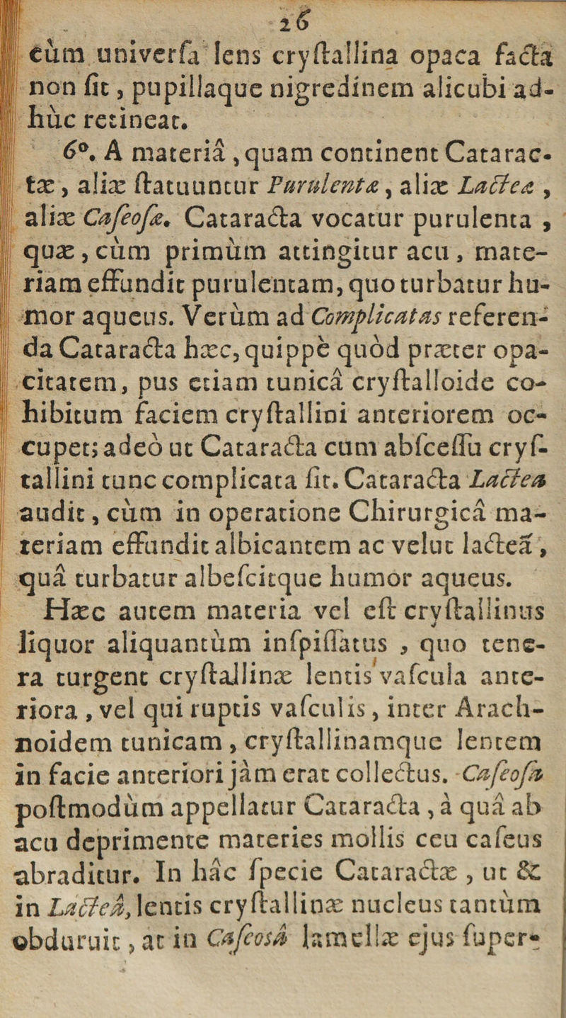cum univerfa Iens cryflallina opaca fada ! non fic, pupillaque nigredinem alicubi ad¬ huc retineat. 6°. A materia, quam continent Catarac¬ te , alia: ftatuuntur Purulenta, alix Lactea , alix Cafeofa. Catarada vocatur purulenta , qux,cum primum attingitur acu, mate¬ riam effundit purulentam, quo turbatur hu¬ mor aqueus. Verum ad Complicatas referen¬ da Catarada hxc, quippe quod prxeer opa¬ citatem, pus etiam tunica cryftalloide co¬ hibitum faciem cryftallioi anteriorem oc¬ cupet; adeo ut Catarada cum abiceffu cry f- tallini tunc complicata fit. Catarada Lactea audit, cum in operatione Chirurgica ma¬ teriam effundit albicantem ac velut ladea , qua turbatur albefcicque humor aqueus. Hxc autem materia vel cft cryftallinus liq uor aliquantum infpiffatus , quo tene¬ ra turgent cryftaJIinx lentis vafcula ante¬ riora , vel qui ruptis vafculis, inter Arach- noidem tunicam , cryftallinamque lentem in facie anteriori jam erat colledus. Cafeofk poftmodutn appellatur Catarada , a qua ab acu deprimente materies mollis ceu cafeus abraditur. In hac fpecie Cataradx , ut Sc. in Lactea, lentis cryfiallinx nucleus tantum , obduruit, at in CtfcosA lamellae ejus fuper- J