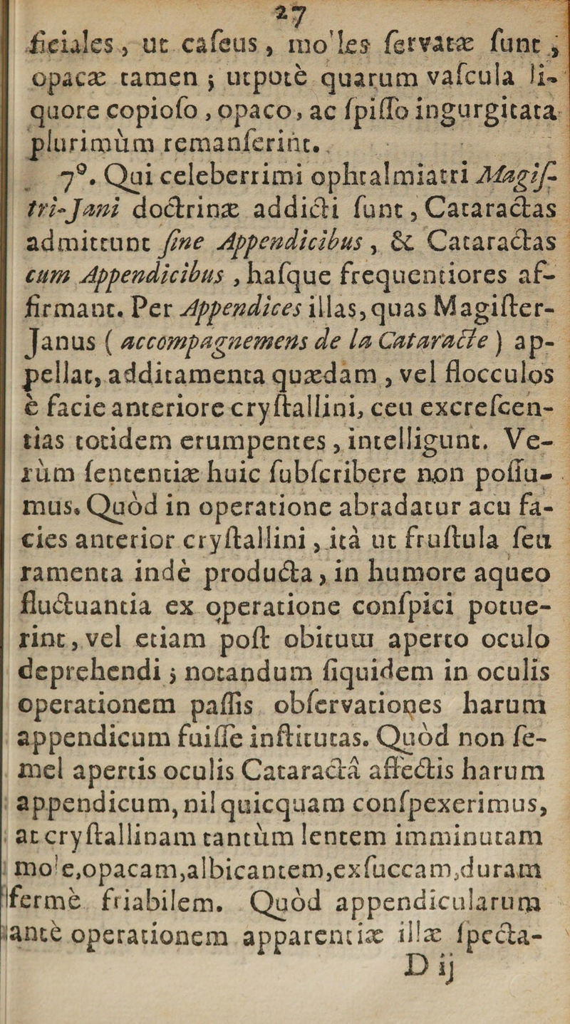 fieiales, ut cafeus, modes* fervatas lunc, opacas tamen 5 utpote quarum vafcula li¬ quore copiofo , opaco, ac fpiflb ingurgitata plurimum remanferint. 70. Qui celeberrimi ophcalmiatri Maglfi- tri-Jmi doctrinae addidi funt, Cataractas admittunt fine Appendicibus, &amp; Cataractas cum Appendicibus , hafque frequentiores af¬ firmant. Per Appendices illas,quas Magifter- |anus ( accempagnemens de la Cataracte) ap¬ pellat, additamenta quasdam , vel flocculos e facie anteriore cryftallinh ceu excrefcen- tias totidem erumpentes, intelligunt. Ve¬ ium (ententias huic fubfcribere non poffu- mus. Quod in operatione abradatur acu fa¬ cies anterior cryftallini, ita ut fruftula fen ramenta inde produda, in humore aqueo fiuduantia ex operatione confpici potue¬ rint, vel etiam pofl: obitutu aperto oculo deprehendi $ notandum fiquidem in oculis operationem paflis obfervationes harum appendicum fuifle inftitutas. Quod non fe- xne 1 apertis oculis Cataracta affedis harum appendicum, ni! quicquam confpexerimus, atcryftallinam tantum lentem imminutam mo!e,opacam,albicantem,exfuccam.duram ferme friabilem. Quod appendicularum ante operationem apparendas illas fpeda- Dij