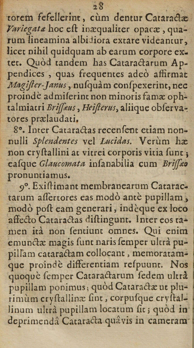 torctn fefellerint, cum dentur Cataradx Variegata hoc eft inxqualiter opacae , qua¬ rum lineamina albidiora extare videamur, licet nihil quidquam ab earum corpore ex- tec. Quod tandem has Cataradarum Ap¬ pendices , quas frequentes adeo affirmat Magifter-Jams, nufquam confpexerint,nec proinde admiferint non minorisfamx oph- talmiatri Brijfaus, Heijlerus&gt; aliique oblerva- tores prxlaudath 8®. Inter Cataradas recenfenc etiam non¬ nulli Splendentes vel Lucidas. Verum hx non cryftallini at vitrei corporis vitia fune j eafque Glaucomata infanabilia cum Brijfco pronuntiamus. 5&gt;°. Exiffimant membranearum Catarac¬ tarum affertores eas modo ante pupillam &gt; modo poft eam generari, indeque ex loco affedo Cataradas diftingunt. Inter eos ta^ men ita non fentiunc omnes. Qui enim i emundx magis funt naris femper ultra pu- I pilfam cataradam collocant 5 memoratam- que proinde differentiam refpuunc. Nos quoque femper Cataradarum fedem ultra ! pupiilam ponimus* quod Cataradx ut plu- i rimiim cryfkilinx fine 3 corpufque cryflal- I linum ultra pupillam locatum fit; quod in i deprimenda Catarada quavis in cameram i