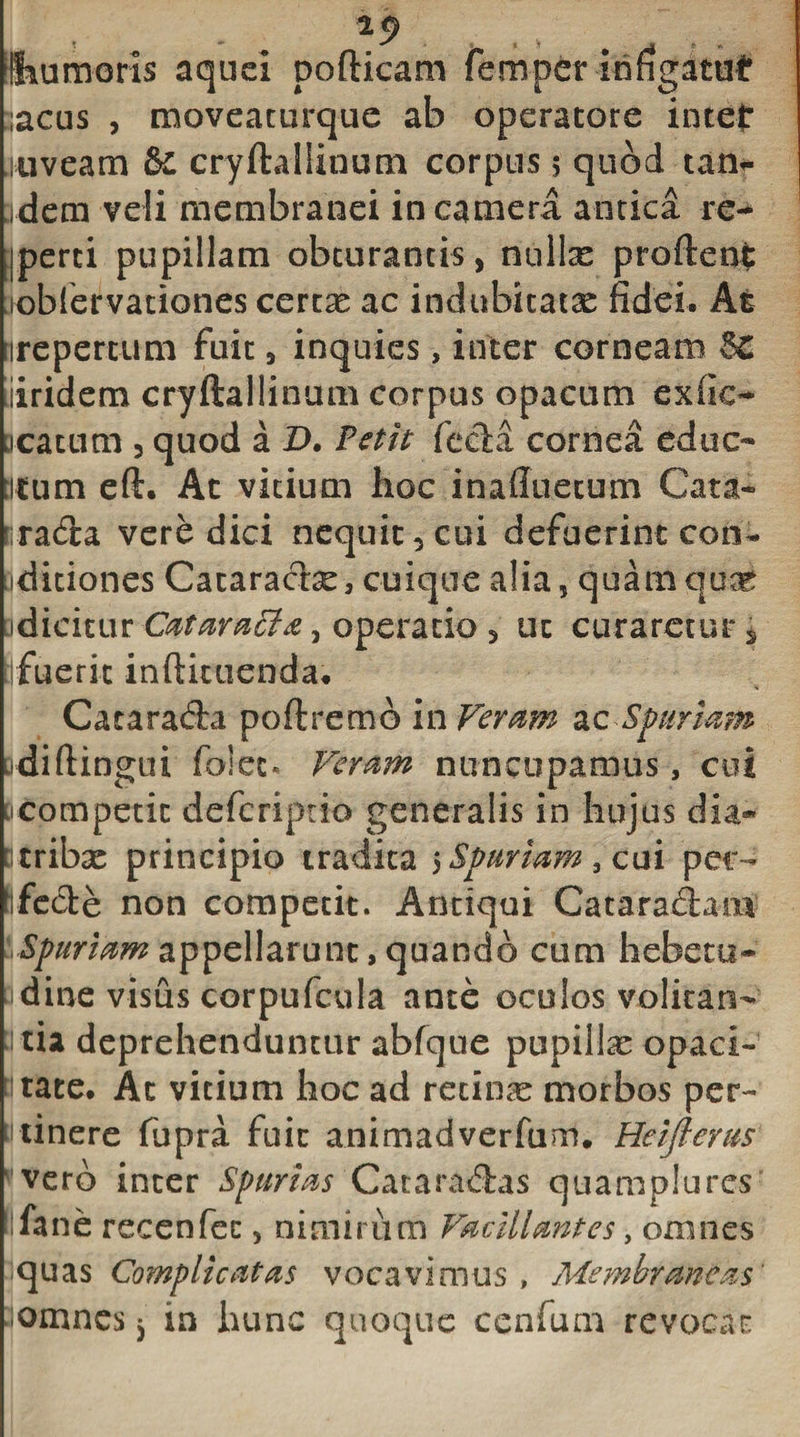 limmoris aquei pofticam fempcr infigatur ,acus , moveaturque ab operatore intef niveam &amp; cryftallinum corpus 5 quod tan- jdem veli membranei in camera antica re- ■perci pupillam obturantis, nuite proftent loblervaciones certas ac indubitatae fidei. At irepertum fuit, inquies, inter corneam &amp; iiridem cryftallinum corpus opacum exfie- Dcatum , quod a D. Petit fecla cornea educ¬ atum eft. At vitium hoc inafluetum Cata- rada vere dici nequit, cui defuerint con* aditiones Cataracte, cuique alia, quam quae odieitur Cataraffia, operatio, ut curaretur * jfueric inftiuienda. Catarada poftremo in Veram ac Spuriam odiftingui folet. Veram nuncupamus, coi ncompetic defcrtptio generalis in hujus dia® Q tribas principio tradita 5Spuriam, cui per- fifede non competit. Antiqui Cataradam Spuriam appellarunt, quando cum hebetis- idine visus corpufcula ante oculos volitari- ti tia deprehenduntur abfque pupillae opaci- itate. At vicium hoc ad retina morbos per- Minere fupra fuit animadverfum. Heiflems vero inter Spurias Cataradas quamplures fane recenfcc, nimirum Vacillantes, omnes -quas Complicatas vocavi miis , Membraneas' 3omncs 5 in hunc quoque ccnfum revocat