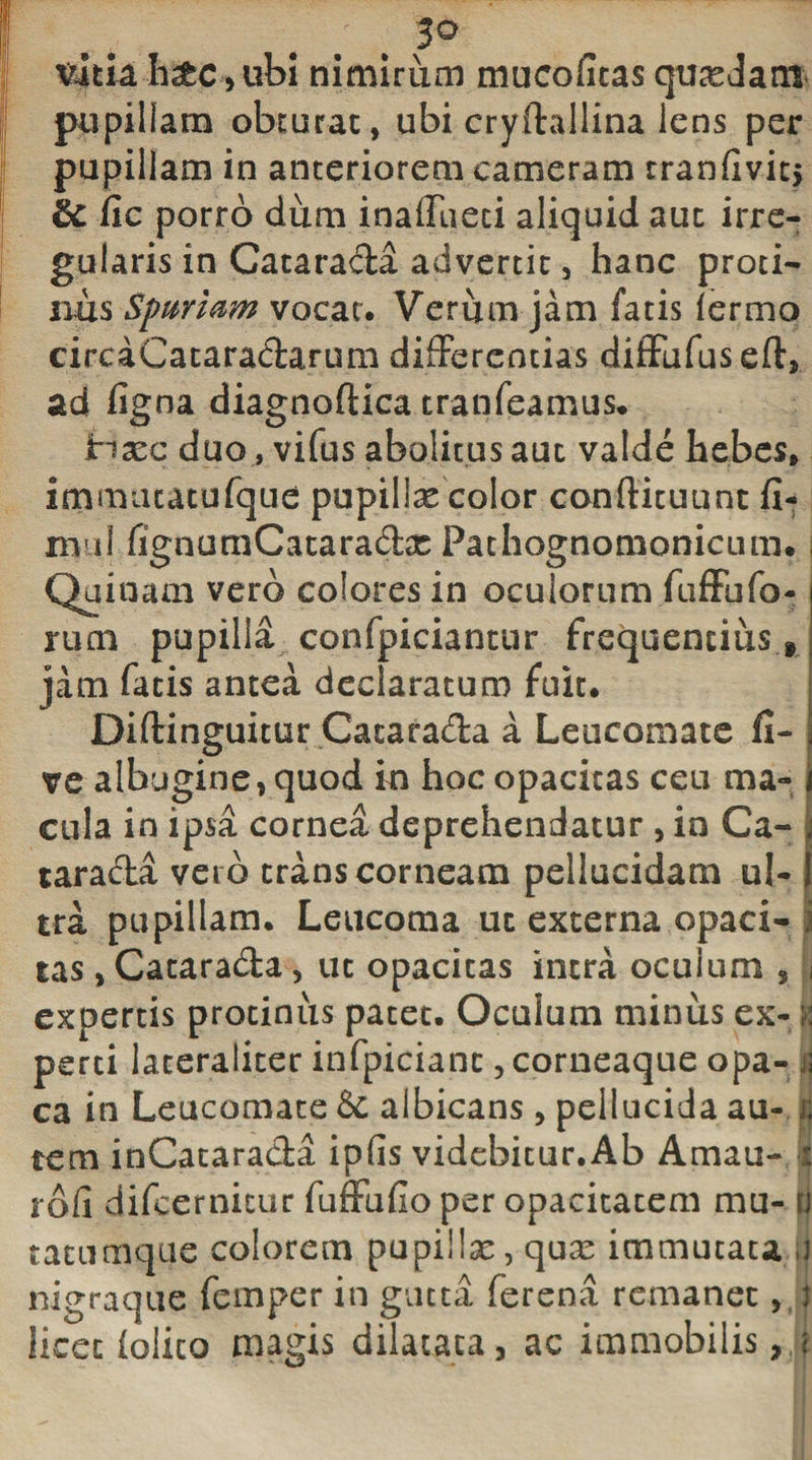 3° %tiah&amp;c , ubi nimirum mucofitas quasdam pupillam obturat, ubi cryftallina lens per pupillam in anteriorem cameram tranfivit, fic porro dum inaffueci aliquid aut irre¬ gularis in Catarada advertit, hanc proti¬ nus Spartam vocat. Veriim jam fatis lermo circaCataradarum differentias diffufuseft, ad figna diagnoftica tranfeamus* ina^c duo, vifus abolitus aut valde hebes» immiuatufque pupillae color conftituunt fi-* mul fignumCataradx Pathognomonicum. Quinam vero colores in oculorum fuffofo¬ rum pupilla confpiciantur frequentius f jam fatis antea declaratum fuit. Diftinguitur Catarada a Leucomate fi- ve albugine, quod in hoc opacitas ceu ma¬ cula in ipsa cornea deprehendatur , in Ca¬ tarada vet o trans corneam pellucidam ul¬ tra pupillam. Leucoma ut externa opaci¬ tas , Catarada, ut opacitas intra oculum , expertis protinus pacet. Oculum miniis ex¬ perti laceraliter infpicianc, corneaque opa¬ ca in Leucomate &amp; albicans, pellucida au¬ tem inCatarada ipfls videbicur.Ab Amau- rdfi difeernitur fuffufio per opacitatem mu- tatuaique colorem pupillx, qux immutata nigraque femper in gutta ferena remanet licet (olito maris dilatata, ac immobilis,