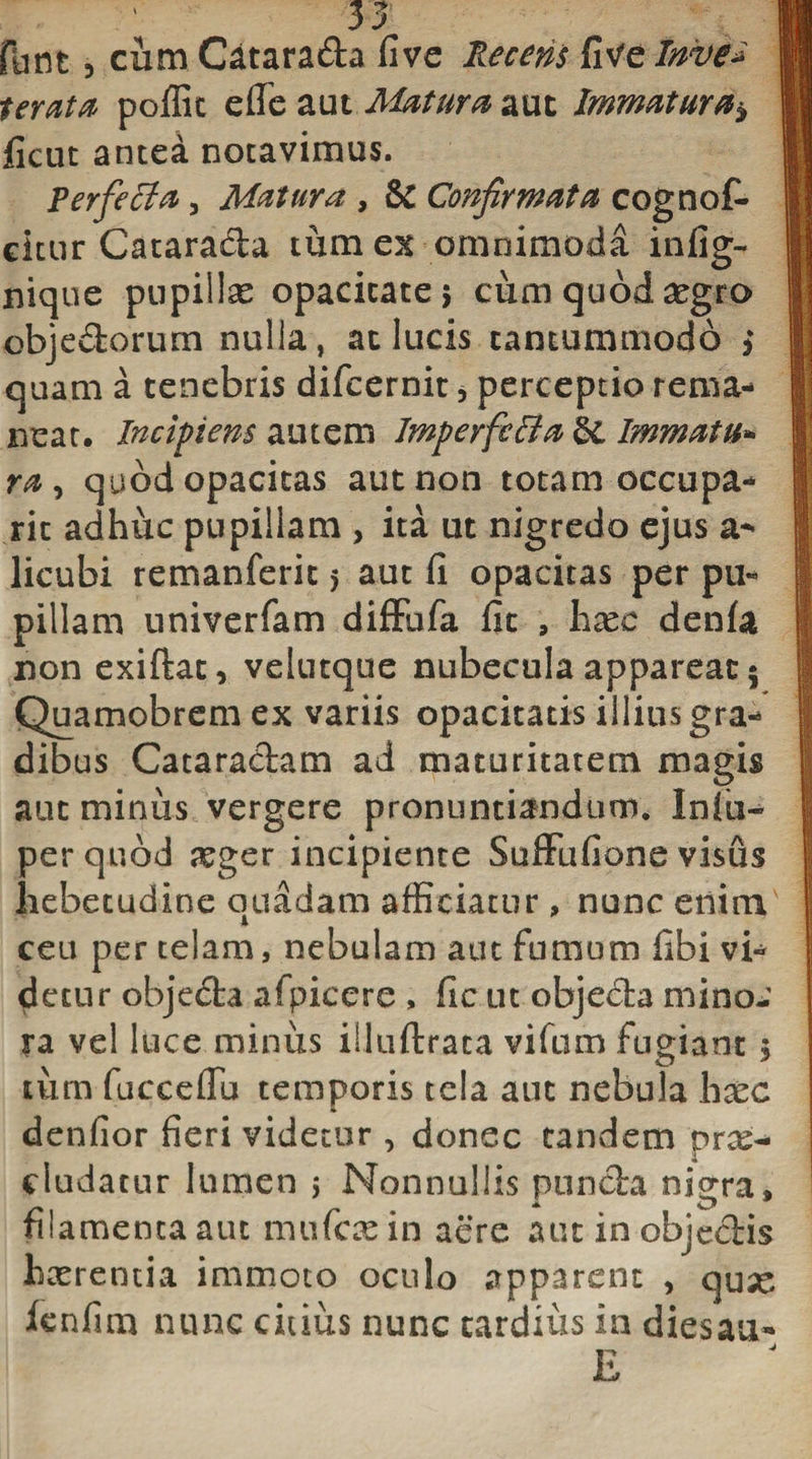 flint 5 cum Catara&amp;a Uve Recens fitfe Inve* Serata poffic efie aut Matura aut Immatura* ficut antea notavimus. Perfeci a, Matura , &amp; Confirmata cognot citur Catarada tum ex omnimoda infig- nique pupiilse opacitate; cum quod aegro obje&amp;orum nulla, at lucis tantummodo &gt; quam a tenebris difcernit * perceptio rema¬ neat. Incipiens autem Imperfcffa Immatu- ra, quod opacitas aut non totam occupa- ric adhuc pupillam , ita ut nigredo ejus a- licubi remanferit 5 aut fi opacitas per pu¬ pillam univerfam diffufa fit , hxc denfa non exiftat, velutque nubecula appareat; Quamobrem ex variis opacitatis illius gra¬ dibus Cataractam ad maturitatem magis aut minus vergere pronuntiandum. Iniu- per quod xger incipiente Suffufione visus hebetudine quadam afficiatur, nunc enim ceu per telam, nebulam aut fumum fibi vi¬ detur objeda afpicere , fic ut objecta mino-' ra vel luce minus illuftrata vifum fugiant; tum fucceflu temporis tela aut nebula hxc denfior fieri videtur , donec tandem prae¬ cludatur lumen ; Nonnullis puncta njorra, filamenta aut mu fex in aere aut in objectis hxrentia immoto oculo apparent , quae fcnfim nunc citius nunc tardius in diesaa- j