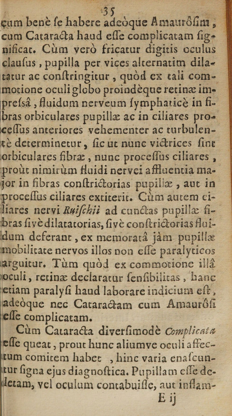 bene fe habere adeoque ihiiaurofim, cum Catarada haud e fle complicatam fis- i e&gt; nificac. Cum vero fricatur digitis oculus claufus, papilla per vices alternarim dila* itatur ac conffringicur , quod ex tali com* imotione oculi globo proind&amp;que retinas im- Iprefsa , fluidum nerveum fympharice in fi¬ bras orbiculares pupillas ac in ciliares pro* iceflus anteriores vehementer ac turbulen¬ te determinetur, ficut nunc victrices fine orbiculares fibras , nunc proceffus ciliares , iprouc nimirum fluidi nervei affluentia ma¬ jor in fibras conftridorias pupillas, aut in proceffus ciliares extiteriu Cum autem ci¬ liares nervi Rutfchii ad eundas pupillas fi¬ bras fivedilatatorias,fiveconftridorias flui¬ dum deferant,ex memorata jam pupillas mobilitate nervos illos non efle paralyticos uarguicur. Tum quod ex commotione illa oculi, recinas declaratur fenfibilitas , hanc etiam paralyfi haud laborare indicium eft, adeoque nec Cacaradatn cum Amaurofi :efle complicatam. Cum Catarada diverfimode Complicata tlle queat, prout hunc aliumve oculi affec¬ tum comitem habet , hinc varia enafcun- tur figna ejus diagnoftica. Pupillam efle de¬ letam, vel oculum comabuiffe, aut inflam- E. • jj