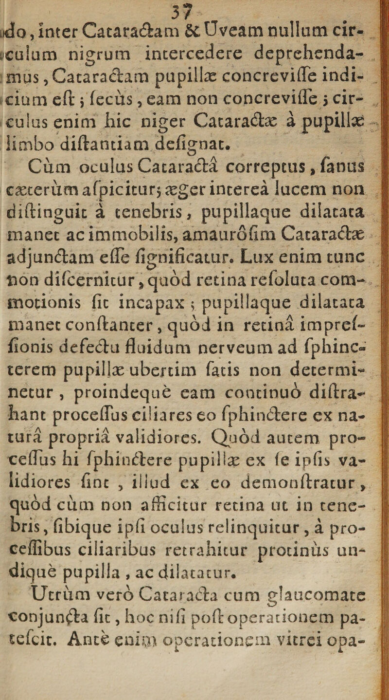 / lkJo , inter Cataradam &amp; Uveam nullum cir- cuium nigrum intercedere deprehenda¬ mus , Cataradam pupillae concreviffe indi¬ cium eft j fecus, eam non concrevifle 5 cir¬ culus enim hic niger Cataradx a pupillas limbo diftantiam defignat. Cum oculas Catarada correptus, famis ceterum afpiciturj aeger interea lucem non diftinguic a tenebris, pupillaque dilatata manet ac immobilis, amaurofim Cataradae adjundam effe fignifieatur* Lux enim tunc non difcernicur * quod retina refoluta com¬ motionis fit incapax $ pupillaque dilatata manet conftanter, quod in retina impref- fionis defedu fluidum nerveum ad fphinc» terem pupillae ubertim fatis non determi¬ netur , proindeque eam continui diftra-* hant procedas ciliares eo fphindere ex na¬ tura propria validiores. Quod autem pro- ceflus hi fphindere pu pii Ise ex fe ipfis va¬ lidiores fine , illud ex eo demonftratur, quod cum non afficitur retina ut in tene¬ bris , fibique ipfi oculus relinquitur , a pro- ceflibus ciliaribus retrahitur protinus un¬ dique pupilla , ac dilatatur. Utrum vero Catarada cum glaucomate conjunda fit, hoc nili poff: operationem pa- sefeit. Ante enim operationem vitrei opa-